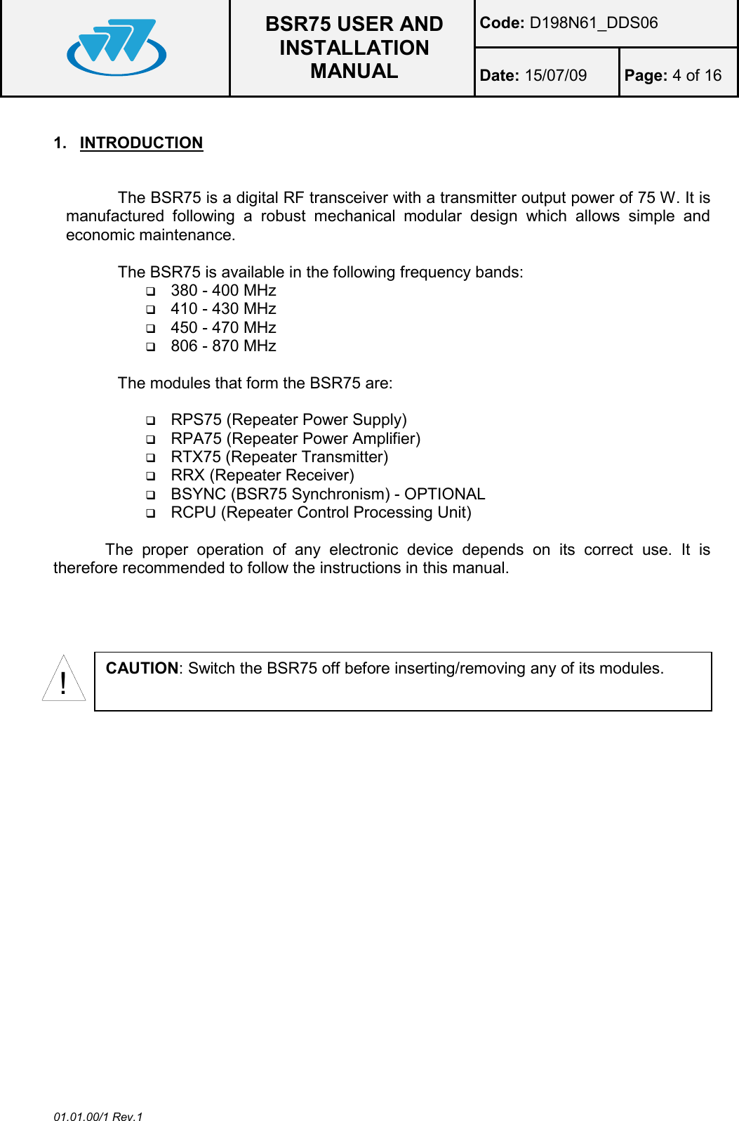  BSR75 USER AND INSTALLATION MANUAL Code: D198N61_DDS06 Date: 15/07/09  Page: 4 of 16  01.01.00/1 Rev.1 1.  INTRODUCTION  The BSR75 is a digital RF transceiver with a transmitter output power of 75 W. It is manufactured  following  a  robust  mechanical  modular  design  which  allows  simple  and economic maintenance.  The BSR75 is available in the following frequency bands:  380 - 400 MHz  410 - 430 MHz  450 - 470 MHz  806 - 870 MHz  The modules that form the BSR75 are:    RPS75 (Repeater Power Supply)  RPA75 (Repeater Power Amplifier)  RTX75 (Repeater Transmitter)  RRX (Repeater Receiver)  BSYNC (BSR75 Synchronism) - OPTIONAL  RCPU (Repeater Control Processing Unit)  The  proper  operation  of  any  electronic  device  depends  on  its  correct  use.  It  is therefore recommended to follow the instructions in this manual.  !CAUTION: Switch the BSR75 off before inserting/removing any of its modules. 