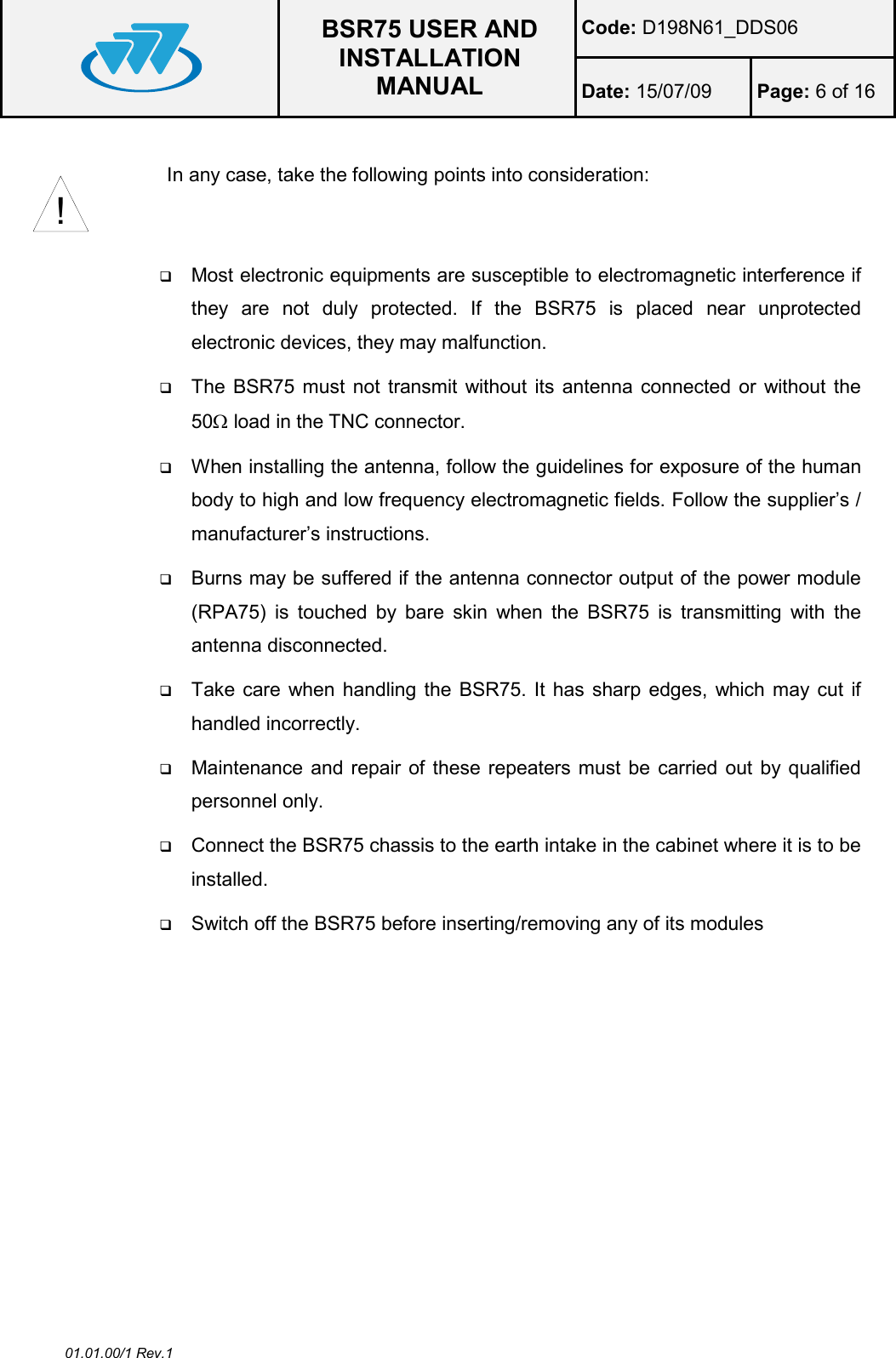  BSR75 USER AND INSTALLATION MANUAL Code: D198N61_DDS06 Date: 15/07/09  Page: 6 of 16  01.01.00/1 Rev.1  In any case, take the following points into consideration:      Most electronic equipments are susceptible to electromagnetic interference if they  are  not  duly  protected.  If  the  BSR75  is  placed  near  unprotected electronic devices, they may malfunction.  The BSR75 must not transmit without its  antenna connected or without the 50Ω load in the TNC connector.  When installing the antenna, follow the guidelines for exposure of the human body to high and low frequency electromagnetic fields. Follow the supplier’s / manufacturer’s instructions.  Burns may be suffered if the antenna connector output of the power module (RPA75)  is  touched  by  bare  skin  when  the  BSR75  is  transmitting  with  the antenna disconnected.  Take care when handling the  BSR75. It has sharp edges, which may cut  if handled incorrectly.  Maintenance and repair of these repeaters must be  carried out by qualified personnel only.  Connect the BSR75 chassis to the earth intake in the cabinet where it is to be installed.  Switch off the BSR75 before inserting/removing any of its modules   !