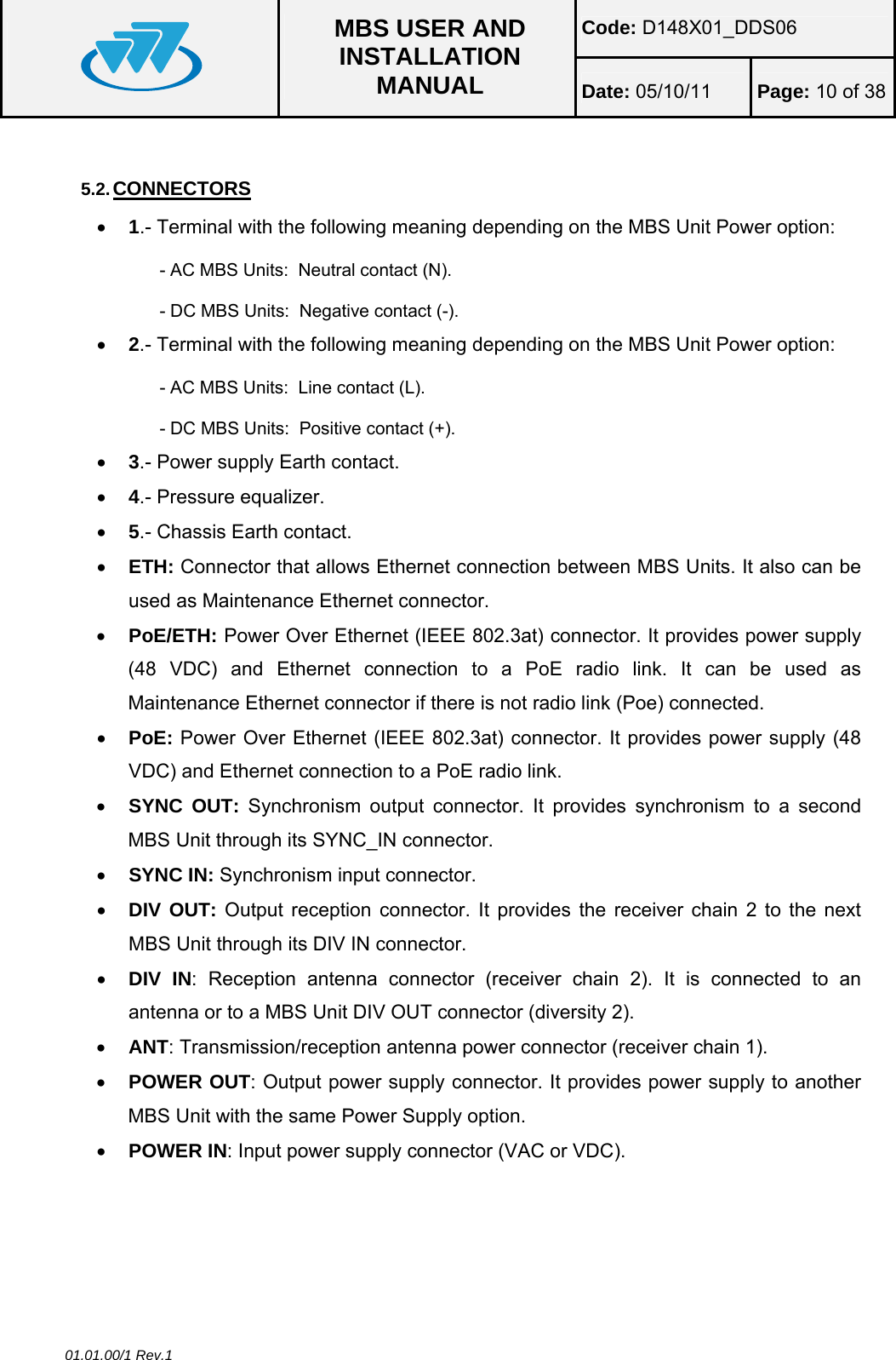 Code: D148X01_DDS06  MBS USER AND INSTALLATION MANUAL  Date: 05/10/11 Page: 10 of 38 01.01.00/1 Rev.1  5.2. CONNECTORS • 1.- Terminal with the following meaning depending on the MBS Unit Power option: - AC MBS Units:  Neutral contact (N). - DC MBS Units:  Negative contact (-). • 2.- Terminal with the following meaning depending on the MBS Unit Power option: - AC MBS Units:  Line contact (L). - DC MBS Units:  Positive contact (+). • 3.- Power supply Earth contact. • 4.- Pressure equalizer. • 5.- Chassis Earth contact. • ETH: Connector that allows Ethernet connection between MBS Units. It also can be used as Maintenance Ethernet connector. • PoE/ETH: Power Over Ethernet (IEEE 802.3at) connector. It provides power supply (48 VDC) and Ethernet connection to a PoE radio link. It can be used as Maintenance Ethernet connector if there is not radio link (Poe) connected. • PoE: Power Over Ethernet (IEEE 802.3at) connector. It provides power supply (48 VDC) and Ethernet connection to a PoE radio link. • SYNC OUT: Synchronism output connector. It provides synchronism to a second MBS Unit through its SYNC_IN connector. • SYNC IN: Synchronism input connector. • DIV OUT: Output reception connector. It provides the receiver chain 2 to the next MBS Unit through its DIV IN connector. • DIV IN: Reception antenna connector (receiver chain 2). It is connected to an antenna or to a MBS Unit DIV OUT connector (diversity 2). • ANT: Transmission/reception antenna power connector (receiver chain 1). • POWER OUT: Output power supply connector. It provides power supply to another MBS Unit with the same Power Supply option. • POWER IN: Input power supply connector (VAC or VDC).  