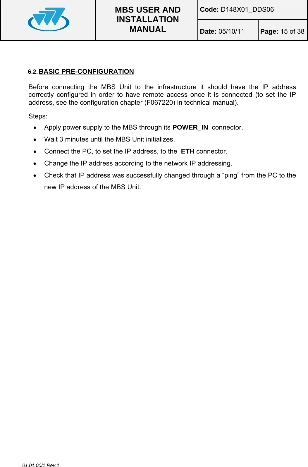 Code: D148X01_DDS06  MBS USER AND INSTALLATION MANUAL  Date: 05/10/11 Page: 15 of 38 01.01.00/1 Rev.1  6.2. BASIC PRE-CONFIGURATION Before connecting the MBS Unit to the infrastructure it should have the IP address correctly configured in order to have remote access once it is connected (to set the IP address, see the configuration chapter (F067220) in technical manual). Steps: •  Apply power supply to the MBS through its POWER_IN  connector. •  Wait 3 minutes until the MBS Unit initializes. •  Connect the PC, to set the IP address, to the  ETH connector. •  Change the IP address according to the network IP addressing. •  Check that IP address was successfully changed through a “ping” from the PC to the new IP address of the MBS Unit. 