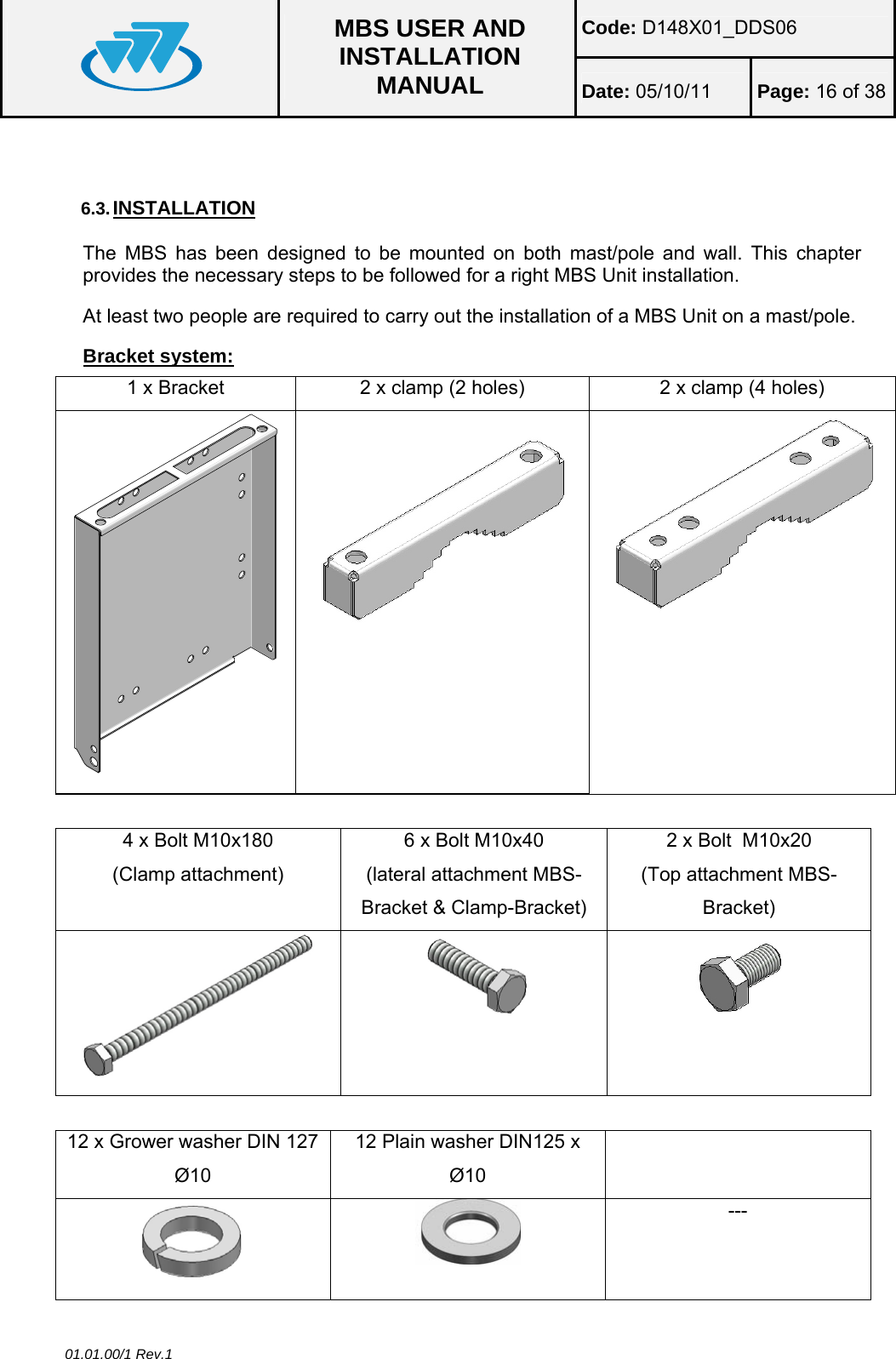 Code: D148X01_DDS06  MBS USER AND INSTALLATION MANUAL  Date: 05/10/11 Page: 16 of 38 01.01.00/1 Rev.1  6.3. INSTALLATION The MBS has been designed to be mounted on both mast/pole and wall. This chapter provides the necessary steps to be followed for a right MBS Unit installation. At least two people are required to carry out the installation of a MBS Unit on a mast/pole. Bracket system: 1 x Bracket  2 x clamp (2 holes)  2 x clamp (4 holes)   4 x Bolt M10x180  (Clamp attachment) 6 x Bolt M10x40 (lateral attachment MBS-Bracket &amp; Clamp-Bracket) 2 x Bolt  M10x20 (Top attachment MBS-Bracket)     12 x Grower washer DIN 127 Ø10 12 Plain washer DIN125 x Ø10    --- 