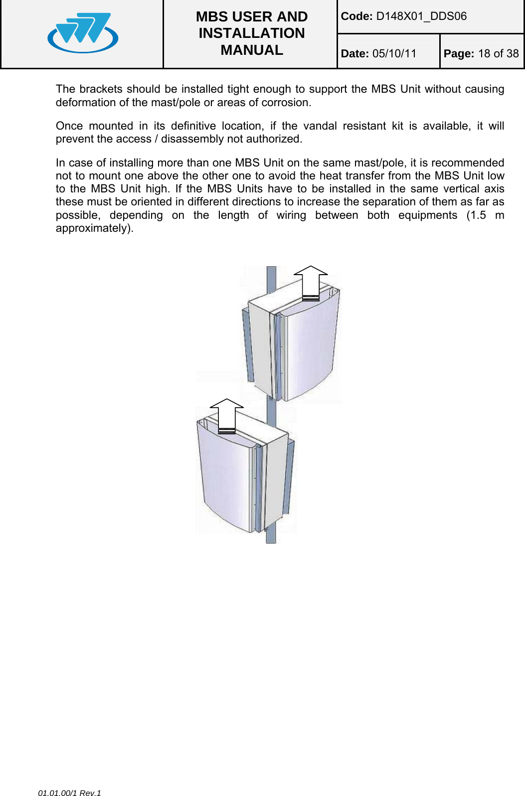 Code: D148X01_DDS06  MBS USER AND INSTALLATION MANUAL  Date: 05/10/11 Page: 18 of 38 01.01.00/1 Rev.1 The brackets should be installed tight enough to support the MBS Unit without causing deformation of the mast/pole or areas of corrosion. Once mounted in its definitive location, if the vandal resistant kit is available, it will prevent the access / disassembly not authorized. In case of installing more than one MBS Unit on the same mast/pole, it is recommended not to mount one above the other one to avoid the heat transfer from the MBS Unit low to the MBS Unit high. If the MBS Units have to be installed in the same vertical axis these must be oriented in different directions to increase the separation of them as far as possible, depending on the length of wiring between both equipments (1.5 m approximately).  