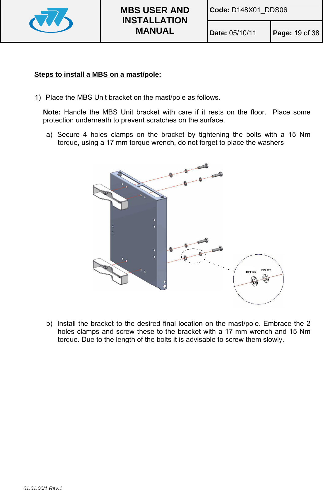 Code: D148X01_DDS06  MBS USER AND INSTALLATION MANUAL  Date: 05/10/11 Page: 19 of 38 01.01.00/1 Rev.1   Steps to install a MBS on a mast/pole:  1)  Place the MBS Unit bracket on the mast/pole as follows. Note: Handle the MBS Unit bracket with care if it rests on the floor.  Place some protection underneath to prevent scratches on the surface. a)  Secure 4 holes clamps on the bracket by tightening the bolts with a 15 Nm torque, using a 17 mm torque wrench, do not forget to place the washers   b)  Install the bracket to the desired final location on the mast/pole. Embrace the 2 holes clamps and screw these to the bracket with a 17 mm wrench and 15 Nm torque. Due to the length of the bolts it is advisable to screw them slowly.  