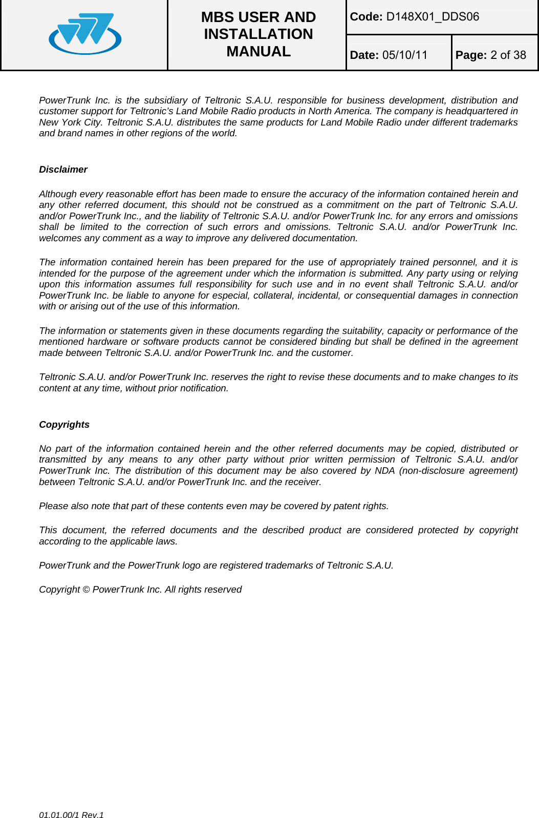 Code: D148X01_DDS06  MBS USER AND INSTALLATION MANUAL  Date: 05/10/11 Page: 2 of 38  01.01.00/1 Rev.1  PowerTrunk Inc. is the subsidiary of Teltronic S.A.U. responsible for business development, distribution and customer support for Teltronic’s Land Mobile Radio products in North America. The company is headquartered in New York City. Teltronic S.A.U. distributes the same products for Land Mobile Radio under different trademarks and brand names in other regions of the world.    Disclaimer   Although every reasonable effort has been made to ensure the accuracy of the information contained herein and any other referred document, this should not be construed as a commitment on the part of Teltronic S.A.U. and/or PowerTrunk Inc., and the liability of Teltronic S.A.U. and/or PowerTrunk Inc. for any errors and omissions shall be limited to the correction of such errors and omissions. Teltronic S.A.U. and/or PowerTrunk Inc. welcomes any comment as a way to improve any delivered documentation.   The information contained herein has been prepared for the use of appropriately trained personnel, and it is intended for the purpose of the agreement under which the information is submitted. Any party using or relying upon this information assumes full responsibility for such use and in no event shall Teltronic S.A.U. and/or PowerTrunk Inc. be liable to anyone for especial, collateral, incidental, or consequential damages in connection with or arising out of the use of this information.   The information or statements given in these documents regarding the suitability, capacity or performance of the mentioned hardware or software products cannot be considered binding but shall be defined in the agreement made between Teltronic S.A.U. and/or PowerTrunk Inc. and the customer.   Teltronic S.A.U. and/or PowerTrunk Inc. reserves the right to revise these documents and to make changes to its content at any time, without prior notification.     Copyrights   No part of the information contained herein and the other referred documents may be copied, distributed or transmitted by any means to any other party without prior written permission of Teltronic S.A.U. and/or PowerTrunk Inc. The distribution of this document may be also covered by NDA (non-disclosure agreement) between Teltronic S.A.U. and/or PowerTrunk Inc. and the receiver.   Please also note that part of these contents even may be covered by patent rights.   This document, the referred documents and the described product are considered protected by copyright according to the applicable laws.   PowerTrunk and the PowerTrunk logo are registered trademarks of Teltronic S.A.U.   Copyright © PowerTrunk Inc. All rights reserved  