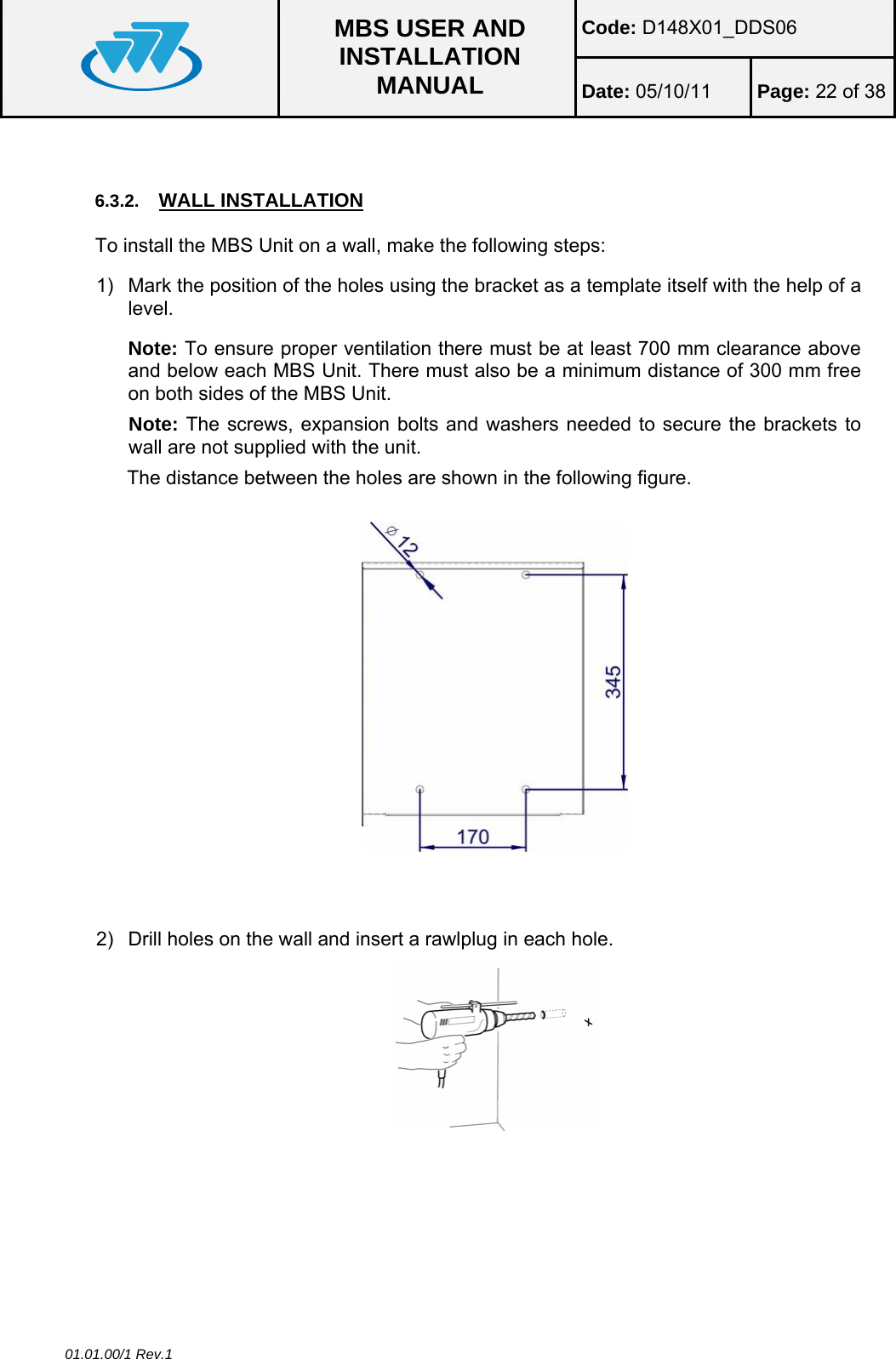 Code: D148X01_DDS06  MBS USER AND INSTALLATION MANUAL  Date: 05/10/11 Page: 22 of 38 01.01.00/1 Rev.1  6.3.2.  WALL INSTALLATION To install the MBS Unit on a wall, make the following steps: 1)  Mark the position of the holes using the bracket as a template itself with the help of a level. Note: To ensure proper ventilation there must be at least 700 mm clearance above and below each MBS Unit. There must also be a minimum distance of 300 mm free on both sides of the MBS Unit. Note: The screws, expansion bolts and washers needed to secure the brackets to wall are not supplied with the unit. The distance between the holes are shown in the following figure.      2)  Drill holes on the wall and insert a rawlplug in each hole.    