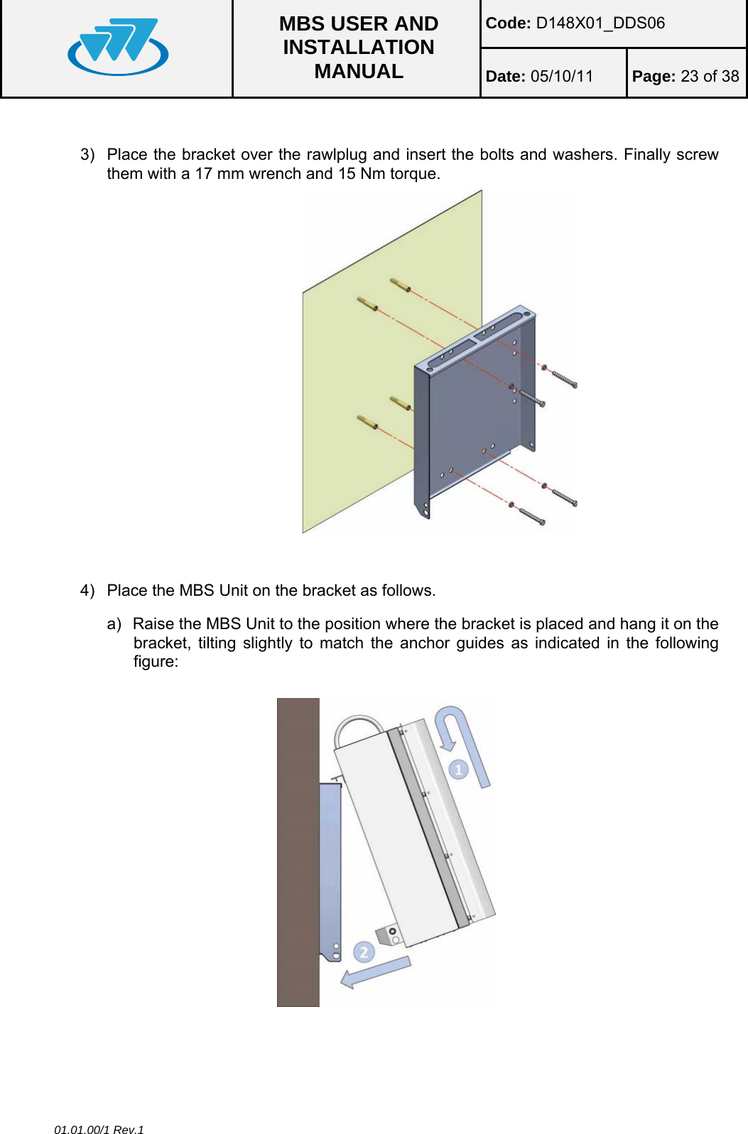 Code: D148X01_DDS06  MBS USER AND INSTALLATION MANUAL  Date: 05/10/11 Page: 23 of 38 01.01.00/1 Rev.1  3)  Place the bracket over the rawlplug and insert the bolts and washers. Finally screw them with a 17 mm wrench and 15 Nm torque.                         4)  Place the MBS Unit on the bracket as follows. a)  Raise the MBS Unit to the position where the bracket is placed and hang it on the bracket, tilting slightly to match the anchor guides as indicated in the following figure:    