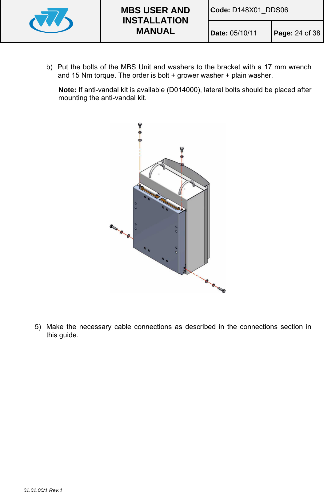 Code: D148X01_DDS06  MBS USER AND INSTALLATION MANUAL  Date: 05/10/11 Page: 24 of 38 01.01.00/1 Rev.1  b)  Put the bolts of the MBS Unit and washers to the bracket with a 17 mm wrench and 15 Nm torque. The order is bolt + grower washer + plain washer. Note: If anti-vandal kit is available (D014000), lateral bolts should be placed after mounting the anti-vandal kit.       5)  Make the necessary cable connections as described in the connections section in this guide.  