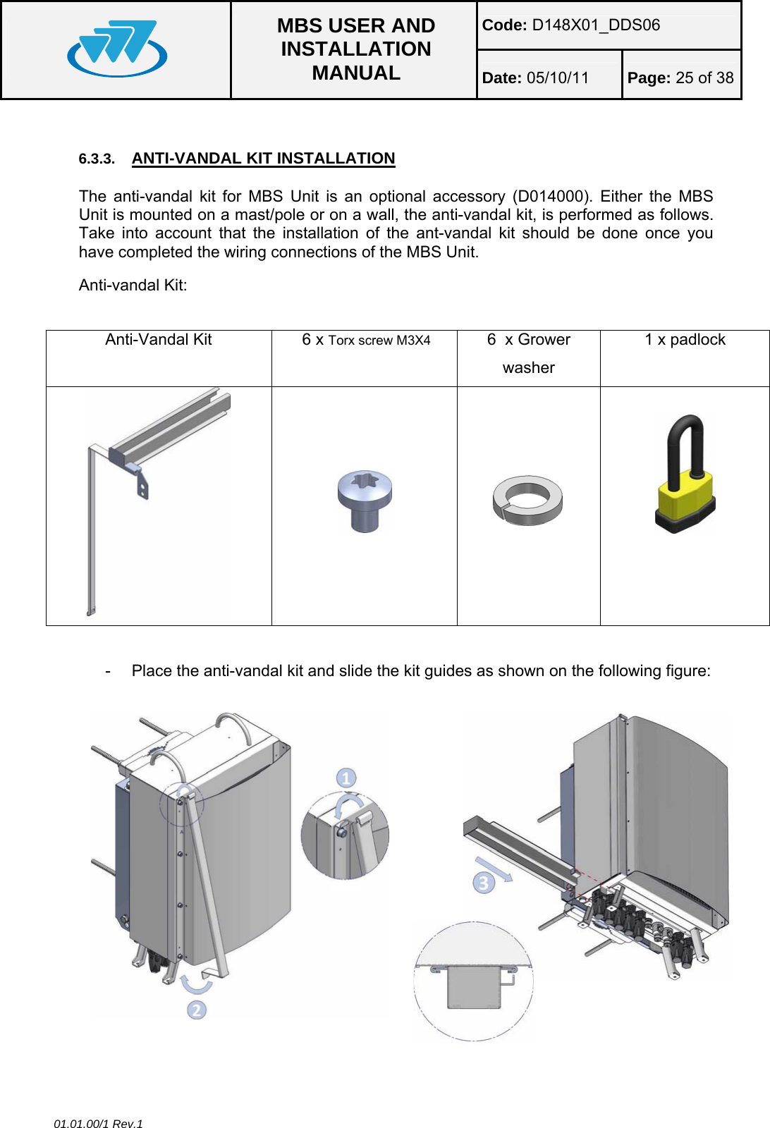 Code: D148X01_DDS06  MBS USER AND INSTALLATION MANUAL  Date: 05/10/11 Page: 25 of 38 01.01.00/1 Rev.1  6.3.3.  ANTI-VANDAL KIT INSTALLATION The anti-vandal kit for MBS Unit is an optional accessory (D014000). Either the MBS Unit is mounted on a mast/pole or on a wall, the anti-vandal kit, is performed as follows. Take into account that the installation of the ant-vandal kit should be done once you have completed the wiring connections of the MBS Unit. Anti-vandal Kit:  Anti-Vandal Kit   6 x Torx screw M3X4  6  x Grower washer 1 x padlock             -  Place the anti-vandal kit and slide the kit guides as shown on the following figure:   