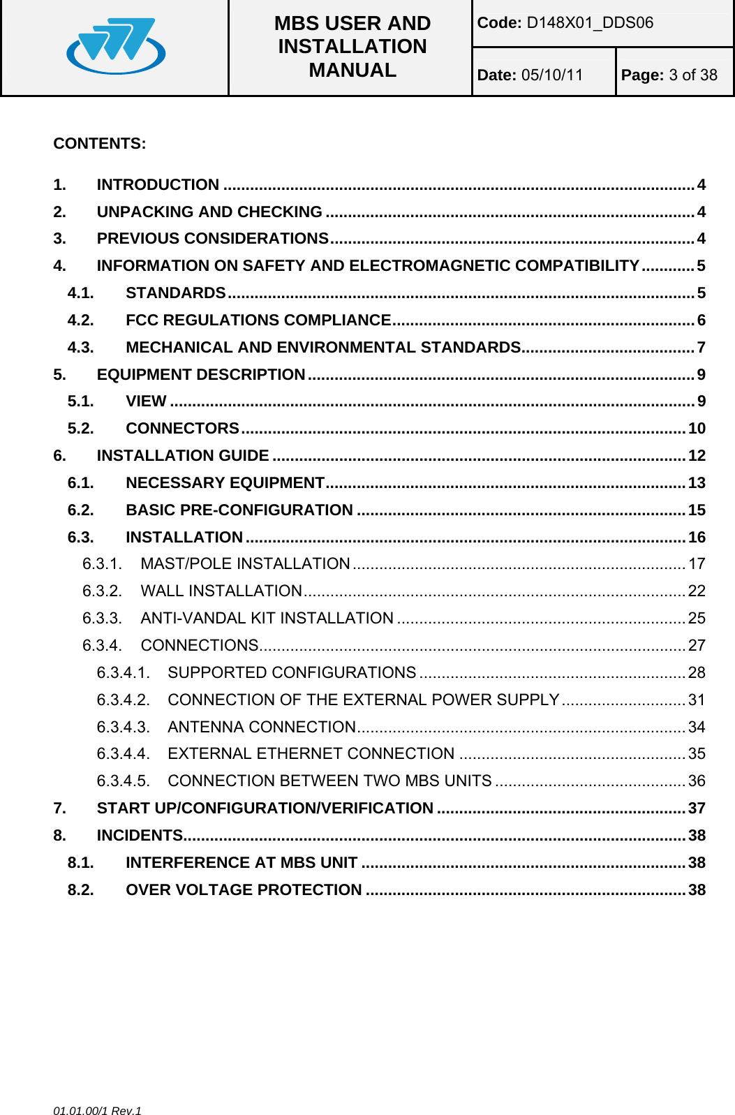 Code: D148X01_DDS06  MBS USER AND INSTALLATION MANUAL  Date: 05/10/11 Page: 3 of 38  01.01.00/1 Rev.1  CONTENTS:  1. INTRODUCTION ..........................................................................................................4 2. UNPACKING AND CHECKING ...................................................................................4 3. PREVIOUS CONSIDERATIONS..................................................................................4 4. INFORMATION ON SAFETY AND ELECTROMAGNETIC COMPATIBILITY............5 4.1. STANDARDS.........................................................................................................5 4.2. FCC REGULATIONS COMPLIANCE....................................................................6 4.3. MECHANICAL AND ENVIRONMENTAL STANDARDS.......................................7 5. EQUIPMENT DESCRIPTION.......................................................................................9 5.1. VIEW ......................................................................................................................9 5.2. CONNECTORS....................................................................................................10 6. INSTALLATION GUIDE .............................................................................................12 6.1. NECESSARY EQUIPMENT.................................................................................13 6.2. BASIC PRE-CONFIGURATION ..........................................................................15 6.3. INSTALLATION...................................................................................................16 6.3.1. MAST/POLE INSTALLATION ........................................................................... 17 6.3.2. WALL INSTALLATION...................................................................................... 22 6.3.3. ANTI-VANDAL KIT INSTALLATION ................................................................. 25 6.3.4. CONNECTIONS................................................................................................ 27 6.3.4.1. SUPPORTED CONFIGURATIONS ............................................................ 28 6.3.4.2. CONNECTION OF THE EXTERNAL POWER SUPPLY ............................ 31 6.3.4.3. ANTENNA CONNECTION.......................................................................... 34 6.3.4.4. EXTERNAL ETHERNET CONNECTION ...................................................35 6.3.4.5. CONNECTION BETWEEN TWO MBS UNITS ........................................... 36 7. START UP/CONFIGURATION/VERIFICATION ........................................................37 8. INCIDENTS.................................................................................................................38 8.1. INTERFERENCE AT MBS UNIT .........................................................................38 8.2. OVER VOLTAGE PROTECTION ........................................................................38  