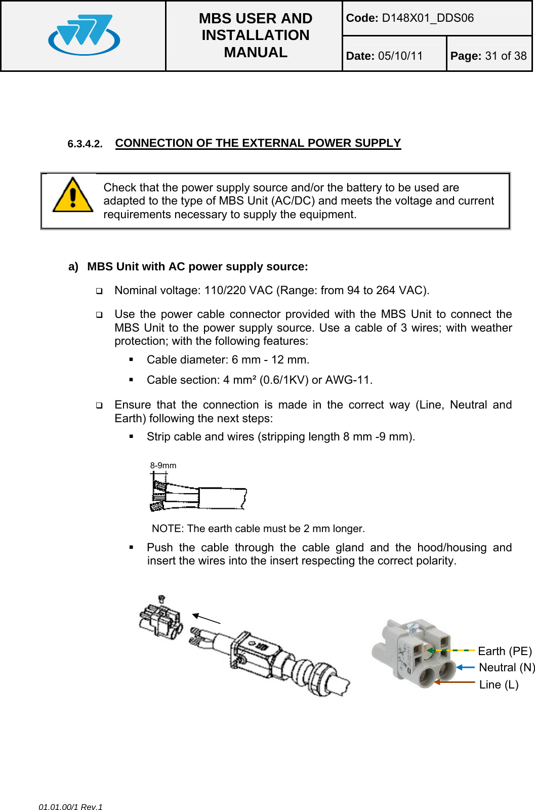 Code: D148X01_DDS06  MBS USER AND INSTALLATION MANUAL  Date: 05/10/11 Page: 31 of 38 01.01.00/1 Rev.1   6.3.4.2.  CONNECTION OF THE EXTERNAL POWER SUPPLY   Check that the power supply source and/or the battery to be used are adapted to the type of MBS Unit (AC/DC) and meets the voltage and current requirements necessary to supply the equipment.   a)  MBS Unit with AC power supply source:  Nominal voltage: 110/220 VAC (Range: from 94 to 264 VAC).  Use the power cable connector provided with the MBS Unit to connect the MBS Unit to the power supply source. Use a cable of 3 wires; with weather protection; with the following features:    Cable diameter: 6 mm - 12 mm.   Cable section: 4 mm² (0.6/1KV) or AWG-11.  Ensure that the connection is made in the correct way (Line, Neutral and Earth) following the next steps:   Strip cable and wires (stripping length 8 mm -9 mm). NOTE: The earth cable must be 2 mm longer.   Push the cable through the cable gland and the hood/housing and insert the wires into the insert respecting the correct polarity.  8-9mm Neutral (N) Line (L) Earth (PE) 