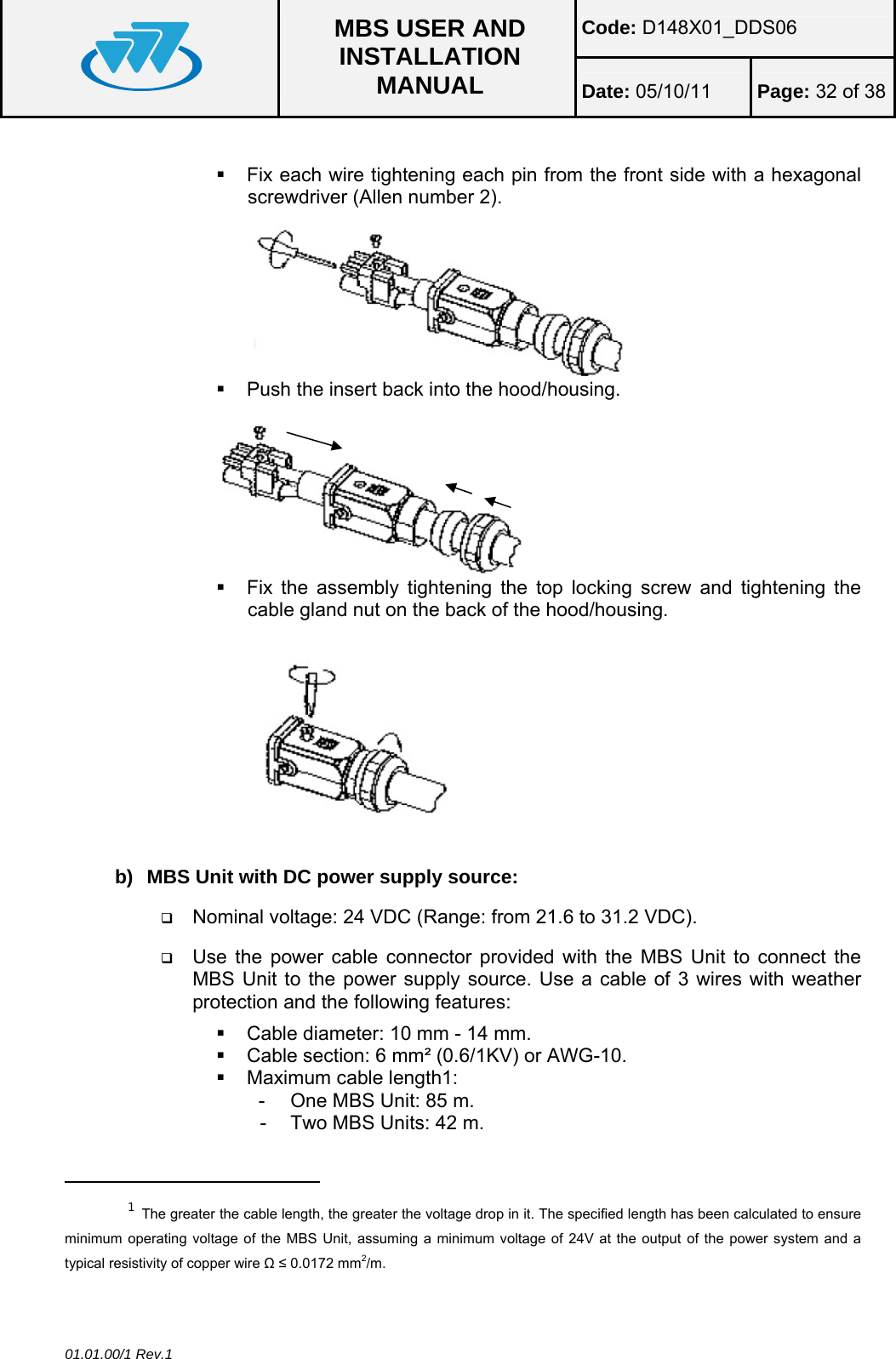 Code: D148X01_DDS06  MBS USER AND INSTALLATION MANUAL  Date: 05/10/11 Page: 32 of 38 01.01.00/1 Rev.1    Fix each wire tightening each pin from the front side with a hexagonal screwdriver (Allen number 2).   Push the insert back into the hood/housing.   Fix the assembly tightening the top locking screw and tightening the cable gland nut on the back of the hood/housing.  b)  MBS Unit with DC power supply source:  Nominal voltage: 24 VDC (Range: from 21.6 to 31.2 VDC).  Use the power cable connector provided with the MBS Unit to connect the MBS Unit to the power supply source. Use a cable of 3 wires with weather protection and the following features:    Cable diameter: 10 mm - 14 mm.   Cable section: 6 mm² (0.6/1KV) or AWG-10.   Maximum cable length1: -  One MBS Unit: 85 m. -  Two MBS Units: 42 m.                                                  1 The greater the cable length, the greater the voltage drop in it. The specified length has been calculated to ensure minimum operating voltage of the MBS Unit, assuming a minimum voltage of 24V at the output of the power system and a typical resistivity of copper wire Ω ≤ 0.0172 mm2/m.  