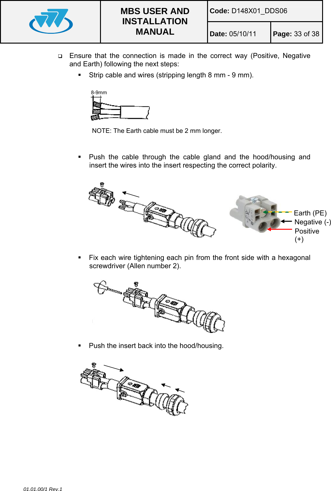 Code: D148X01_DDS06  MBS USER AND INSTALLATION MANUAL  Date: 05/10/11 Page: 33 of 38 01.01.00/1 Rev.1  Ensure that the connection is made in the correct way (Positive, Negative and Earth) following the next steps:   Strip cable and wires (stripping length 8 mm - 9 mm). NOTE: The Earth cable must be 2 mm longer.    Push the cable through the cable gland and the hood/housing and insert the wires into the insert respecting the correct polarity.     Fix each wire tightening each pin from the front side with a hexagonal screwdriver (Allen number 2).    Push the insert back into the hood/housing.  8-9mm Negative (-) Positive (+) Earth (PE) 