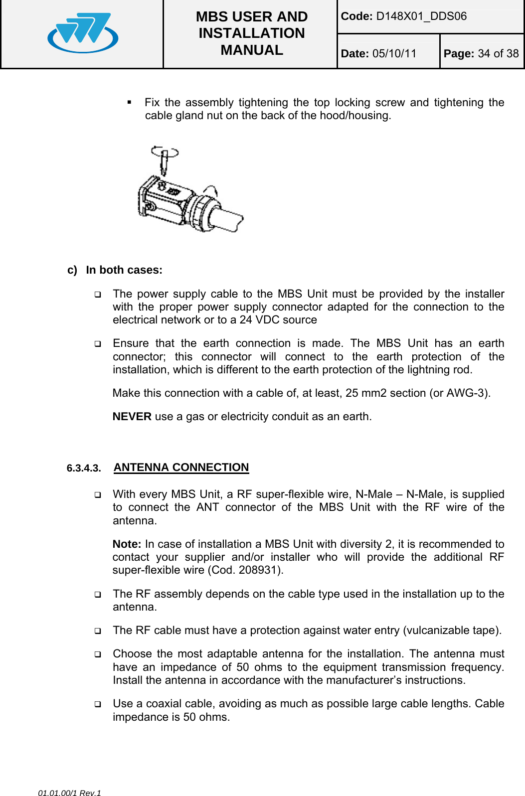 Code: D148X01_DDS06  MBS USER AND INSTALLATION MANUAL  Date: 05/10/11 Page: 34 of 38 01.01.00/1 Rev.1    Fix the assembly tightening the top locking screw and tightening the cable gland nut on the back of the hood/housing.  c)  In both cases:  The power supply cable to the MBS Unit must be provided by the installer with the proper power supply connector adapted for the connection to the electrical network or to a 24 VDC source   Ensure that the earth connection is made. The MBS Unit has an earth connector; this connector will connect to the earth protection of the installation, which is different to the earth protection of the lightning rod. Make this connection with a cable of, at least, 25 mm2 section (or AWG-3). NEVER use a gas or electricity conduit as an earth.   6.3.4.3.  ANTENNA CONNECTION  With every MBS Unit, a RF super-flexible wire, N-Male – N-Male, is supplied to connect the ANT connector of the MBS Unit with the RF wire of the antenna. Note: In case of installation a MBS Unit with diversity 2, it is recommended to contact your supplier and/or installer who will provide the additional RF super-flexible wire (Cod. 208931).  The RF assembly depends on the cable type used in the installation up to the antenna.   The RF cable must have a protection against water entry (vulcanizable tape).  Choose the most adaptable antenna for the installation. The antenna must have an impedance of 50 ohms to the equipment transmission frequency. Install the antenna in accordance with the manufacturer’s instructions.  Use a coaxial cable, avoiding as much as possible large cable lengths. Cable impedance is 50 ohms. 