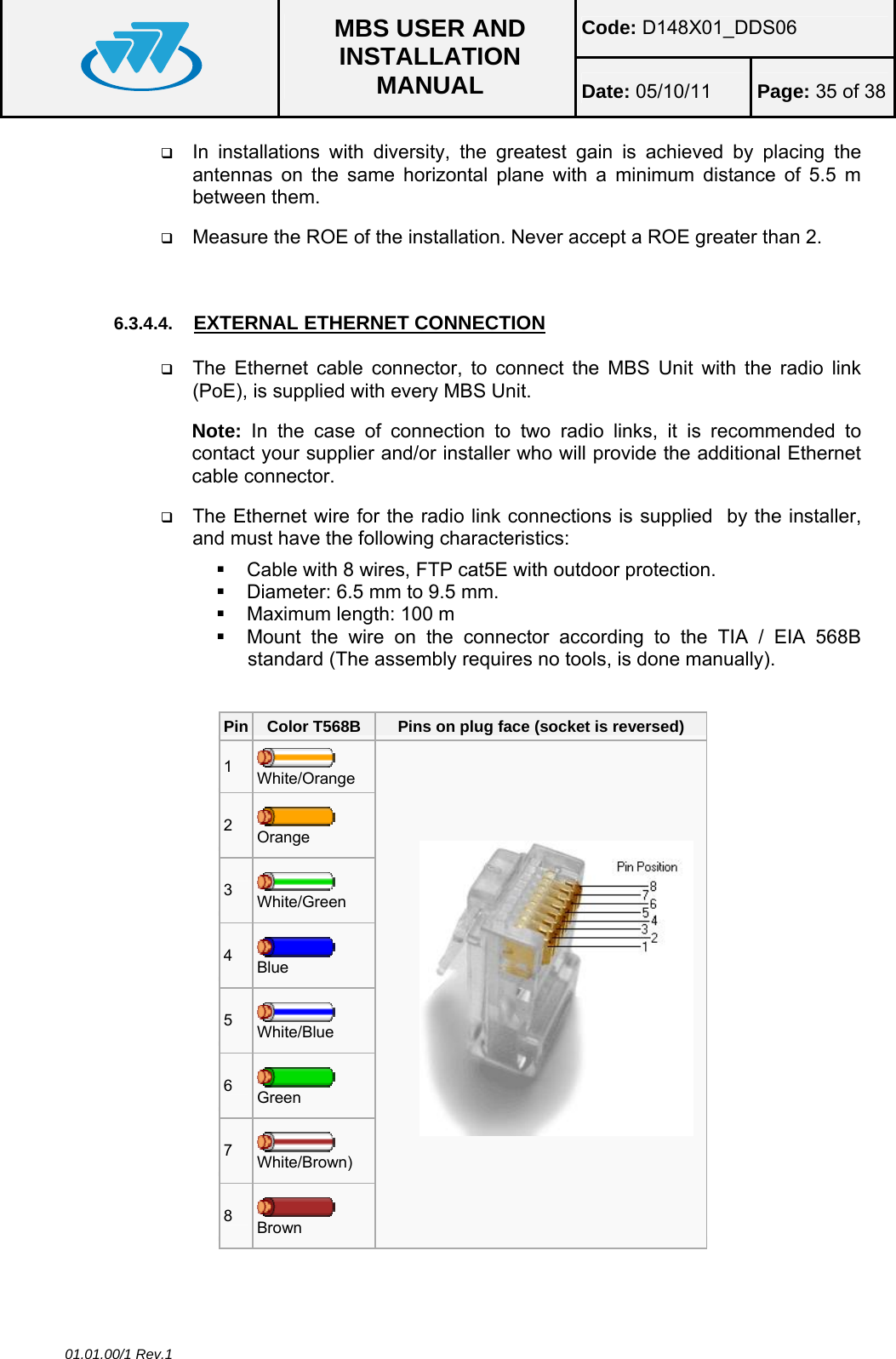 Code: D148X01_DDS06  MBS USER AND INSTALLATION MANUAL  Date: 05/10/11 Page: 35 of 38 01.01.00/1 Rev.1  In installations with diversity, the greatest gain is achieved by placing the antennas on the same horizontal plane with a minimum distance of 5.5 m between them.  Measure the ROE of the installation. Never accept a ROE greater than 2.  6.3.4.4.  EXTERNAL ETHERNET CONNECTION  The Ethernet cable connector, to connect the MBS Unit with the radio link (PoE), is supplied with every MBS Unit. Note:  In the case of connection to two radio links, it is recommended to contact your supplier and/or installer who will provide the additional Ethernet cable connector.  The Ethernet wire for the radio link connections is supplied  by the installer, and must have the following characteristics:   Cable with 8 wires, FTP cat5E with outdoor protection.   Diameter: 6.5 mm to 9.5 mm.   Maximum length: 100 m   Mount the wire on the connector according to the TIA / EIA 568B standard (The assembly requires no tools, is done manually).  Pin  Color T568B  Pins on plug face (socket is reversed) 1   White/Orange 2   Orange 3   White/Green 4   Blue 5   White/Blue 6   Green 7   White/Brown) 8   Brown           