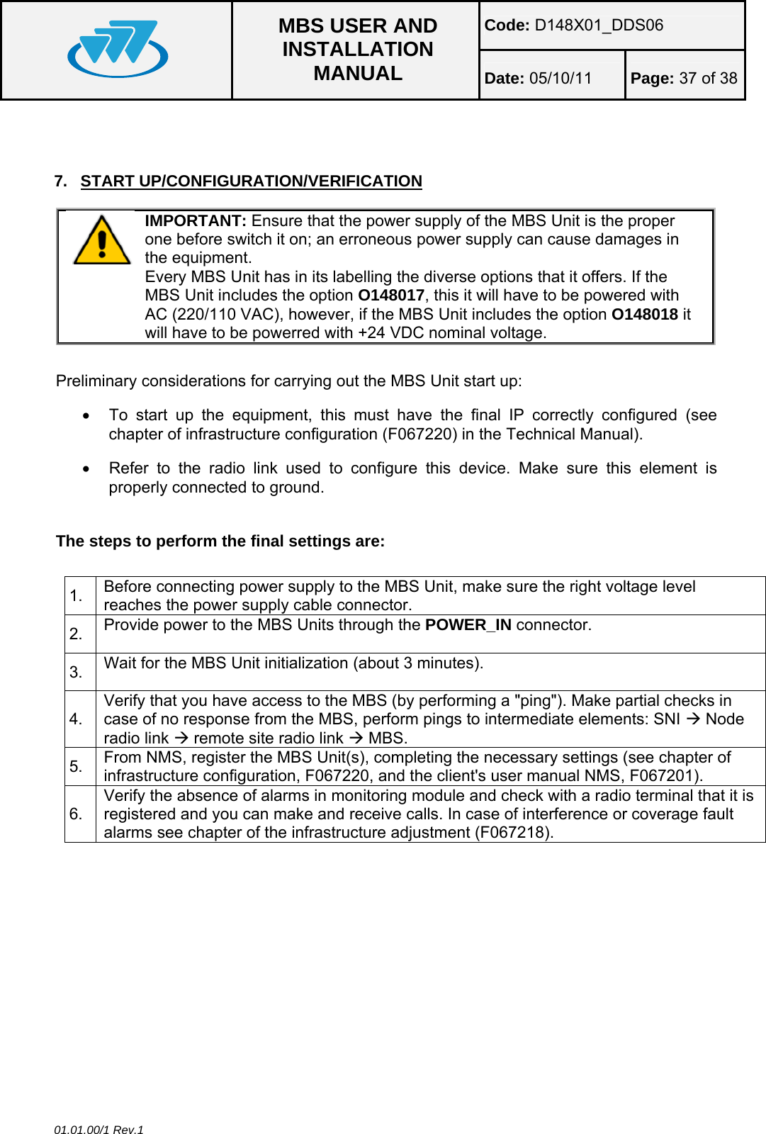 Code: D148X01_DDS06  MBS USER AND INSTALLATION MANUAL  Date: 05/10/11 Page: 37 of 38 01.01.00/1 Rev.1  7. START UP/CONFIGURATION/VERIFICATION  IMPORTANT: Ensure that the power supply of the MBS Unit is the proper one before switch it on; an erroneous power supply can cause damages in the equipment. Every MBS Unit has in its labelling the diverse options that it offers. If the MBS Unit includes the option O148017, this it will have to be powered with AC (220/110 VAC), however, if the MBS Unit includes the option O148018 it will have to be powerred with +24 VDC nominal voltage.  Preliminary considerations for carrying out the MBS Unit start up: •  To start up the equipment, this must have the final IP correctly configured (see chapter of infrastructure configuration (F067220) in the Technical Manual). •  Refer to the radio link used to configure this device. Make sure this element is properly connected to ground.  The steps to perform the final settings are:  1.  Before connecting power supply to the MBS Unit, make sure the right voltage level reaches the power supply cable connector. 2.  Provide power to the MBS Units through the POWER_IN connector. 3.  Wait for the MBS Unit initialization (about 3 minutes). 4. Verify that you have access to the MBS (by performing a &quot;ping&quot;). Make partial checks in case of no response from the MBS, perform pings to intermediate elements: SNI Æ Node radio link Æ remote site radio link Æ MBS. 5.  From NMS, register the MBS Unit(s), completing the necessary settings (see chapter of infrastructure configuration, F067220, and the client&apos;s user manual NMS, F067201). 6. Verify the absence of alarms in monitoring module and check with a radio terminal that it is registered and you can make and receive calls. In case of interference or coverage fault alarms see chapter of the infrastructure adjustment (F067218).   