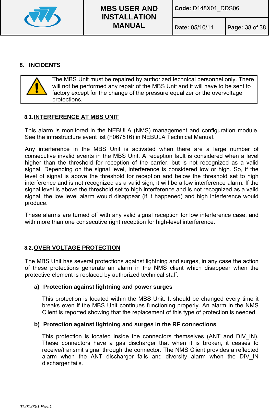 Code: D148X01_DDS06  MBS USER AND INSTALLATION MANUAL  Date: 05/10/11 Page: 38 of 38 01.01.00/1 Rev.1  8. INCIDENTS  The MBS Unit must be repaired by authorized technical personnel only. There will not be performed any repair of the MBS Unit and it will have to be sent to factory except for the change of the pressure equalizer or the overvoltage protections.  8.1. INTERFERENCE AT MBS UNIT This alarm is monitored in the NEBULA (NMS) management and configuration module. See the infrastructure event list (F067516) in NEBULA Technical Manual. Any interference in the MBS Unit is activated when there are a large number of consecutive invalid events in the MBS Unit. A reception fault is considered when a level higher than the threshold for reception of the carrier, but is not recognized as a valid signal. Depending on the signal level, interference is considered low or high. So, if the level of signal is above the threshold for reception and below the threshold set to high interference and is not recognized as a valid sign, it will be a low interference alarm. If the signal level is above the threshold set to high interference and is not recognized as a valid signal, the low level alarm would disappear (if it happened) and high interference would produce. These alarms are turned off with any valid signal reception for low interference case, and with more than one consecutive right reception for high-level interference.  8.2. OVER VOLTAGE PROTECTION The MBS Unit has several protections against lightning and surges, in any case the action of these protections generate an alarm in the NMS client which disappear when the protective element is replaced by authorized technical staff. a)  Protection against lightning and power surges This protection is located within the MBS Unit. It should be changed every time it breaks even if the MBS Unit continues functioning properly. An alarm in the NMS Client is reported showing that the replacement of this type of protection is needed. b)  Protection against lightning and surges in the RF connections This protection is located inside the connectors themselves (ANT and DIV_IN). These connectors have a gas discharger that when it is broken, it ceases to receive/transmit signal through the connector. The NMS Client provides a reflected alarm when the ANT discharger fails and diversity alarm when the DIV_IN discharger fails.  