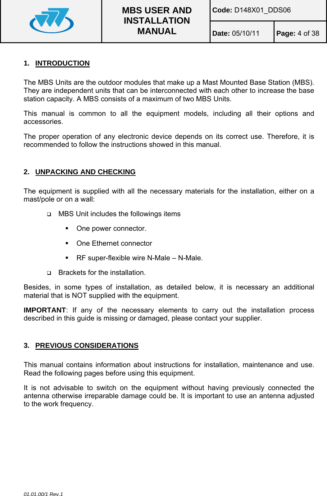 Code: D148X01_DDS06  MBS USER AND INSTALLATION MANUAL  Date: 05/10/11 Page: 4 of 38  01.01.00/1 Rev.1 1. INTRODUCTION The MBS Units are the outdoor modules that make up a Mast Mounted Base Station (MBS). They are independent units that can be interconnected with each other to increase the base station capacity. A MBS consists of a maximum of two MBS Units. This manual is common to all the equipment models, including all their options and accessories. The proper operation of any electronic device depends on its correct use. Therefore, it is recommended to follow the instructions showed in this manual.  2.  UNPACKING AND CHECKING The equipment is supplied with all the necessary materials for the installation, either on a mast/pole or on a wall:  MBS Unit includes the followings items  One power connector.   One Ethernet connector   RF super-flexible wire N-Male – N-Male.  Brackets for the installation. Besides, in some types of installation, as detailed below, it is necessary an additional material that is NOT supplied with the equipment. IMPORTANT: If any of the necessary elements to carry out the installation process described in this guide is missing or damaged, please contact your supplier.  3. PREVIOUS CONSIDERATIONS This manual contains information about instructions for installation, maintenance and use. Read the following pages before using this equipment. It is not advisable to switch on the equipment without having previously connected the antenna otherwise irreparable damage could be. It is important to use an antenna adjusted to the work frequency.  