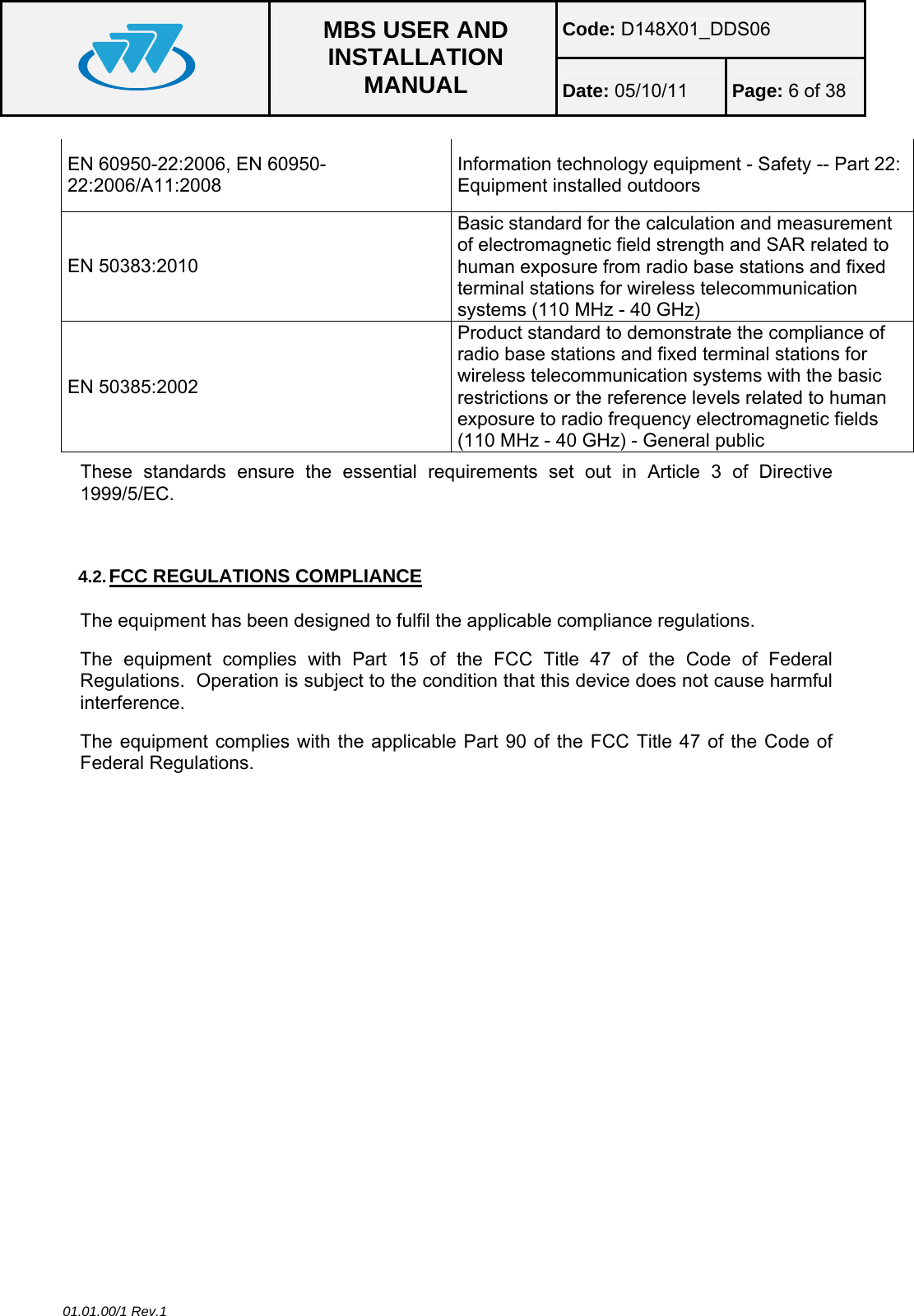 Code: D148X01_DDS06  MBS USER AND INSTALLATION MANUAL  Date: 05/10/11 Page: 6 of 38  01.01.00/1 Rev.1 EN 60950-22:2006, EN 60950-22:2006/A11:2008 Information technology equipment - Safety -- Part 22: Equipment installed outdoors EN 50383:2010 Basic standard for the calculation and measurement of electromagnetic field strength and SAR related to human exposure from radio base stations and fixed terminal stations for wireless telecommunication systems (110 MHz - 40 GHz) EN 50385:2002 Product standard to demonstrate the compliance of radio base stations and fixed terminal stations for wireless telecommunication systems with the basic restrictions or the reference levels related to human exposure to radio frequency electromagnetic fields (110 MHz - 40 GHz) - General public These standards ensure the essential requirements set out in Article 3 of Directive 1999/5/EC.  4.2. FCC REGULATIONS COMPLIANCE The equipment has been designed to fulfil the applicable compliance regulations. The equipment complies with Part 15 of the FCC Title 47 of the Code of Federal Regulations.  Operation is subject to the condition that this device does not cause harmful interference. The equipment complies with the applicable Part 90 of the FCC Title 47 of the Code of Federal Regulations. 