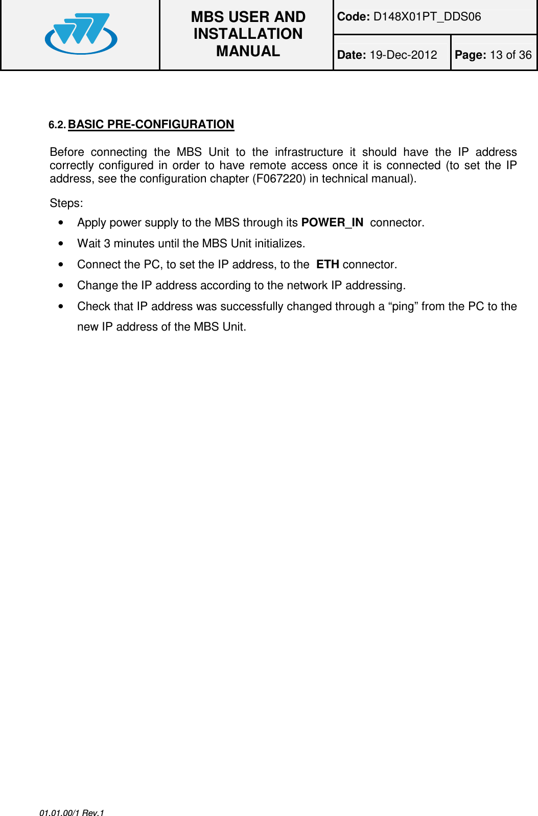 Code: D148X01PT_DDS06  MBS USER AND INSTALLATION MANUAL Date: 19-Dec-2012  Page: 13 of 36  01.01.00/1 Rev.1  6.2. BASIC PRE-CONFIGURATION Before  connecting  the  MBS  Unit  to  the  infrastructure  it  should  have  the  IP  address correctly configured  in  order  to  have  remote  access  once  it  is  connected  (to  set  the IP address, see the configuration chapter (F067220) in technical manual). Steps: •  Apply power supply to the MBS through its POWER_IN  connector. •  Wait 3 minutes until the MBS Unit initializes. •  Connect the PC, to set the IP address, to the  ETH connector. •  Change the IP address according to the network IP addressing. •  Check that IP address was successfully changed through a “ping” from the PC to the new IP address of the MBS Unit. 