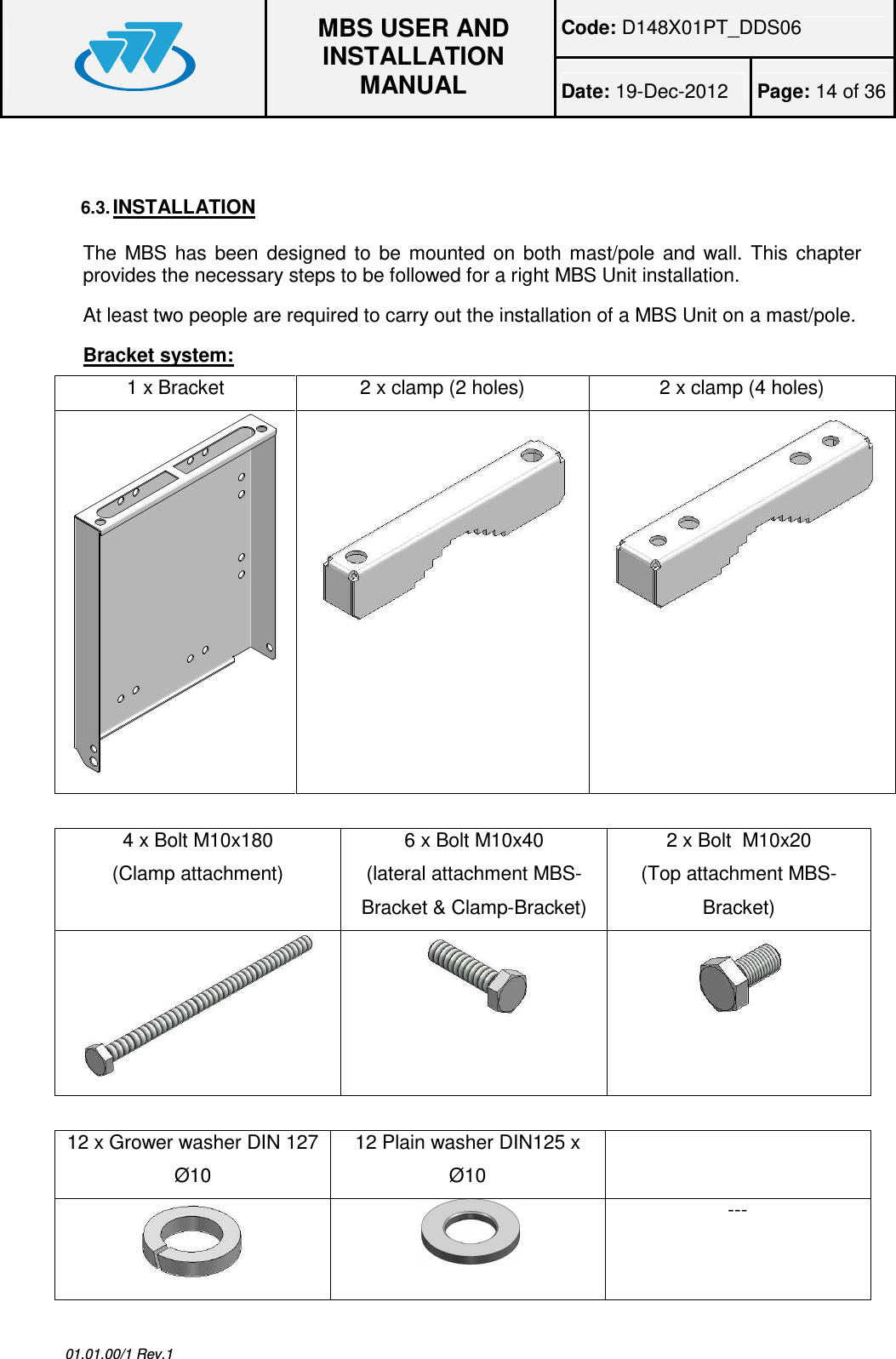 Code: D148X01PT_DDS06  MBS USER AND INSTALLATION MANUAL Date: 19-Dec-2012  Page: 14 of 36  01.01.00/1 Rev.1  6.3. INSTALLATION The  MBS  has  been  designed  to  be  mounted  on  both  mast/pole  and  wall.  This  chapter provides the necessary steps to be followed for a right MBS Unit installation. At least two people are required to carry out the installation of a MBS Unit on a mast/pole. Bracket system: 1 x Bracket  2 x clamp (2 holes)  2 x clamp (4 holes)     4 x Bolt M10x180  (Clamp attachment) 6 x Bolt M10x40 (lateral attachment MBS-Bracket &amp; Clamp-Bracket) 2 x Bolt  M10x20 (Top attachment MBS-Bracket)     12 x Grower washer DIN 127 Ø10 12 Plain washer DIN125 x Ø10    --- 