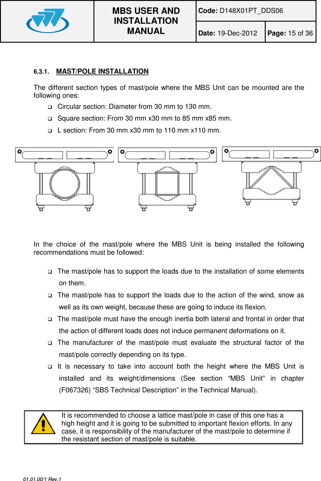 Code: D148X01PT_DDS06  MBS USER AND INSTALLATION MANUAL Date: 19-Dec-2012  Page: 15 of 36  01.01.00/1 Rev.1  6.3.1. MAST/POLE INSTALLATION The  different section  types  of  mast/pole  where the  MBS Unit  can be  mounted  are  the following ones:  Circular section: Diameter from 30 mm to 130 mm.  Square section: From 30 mm x30 mm to 85 mm x85 mm.  L section: From 30 mm x30 mm to 110 mm x110 mm.   In  the  choice  of  the  mast/pole  where  the  MBS  Unit  is  being  installed  the  following recommendations must be followed:   The mast/pole has to support the loads due to the installation of some elements on them.  The mast/pole has to support the loads due to the action of the wind, snow as well as its own weight, because these are going to induce its flexion.  The mast/pole must have the enough inertia both lateral and frontal in order that the action of different loads does not induce permanent deformations on it.  The  manufacturer  of  the  mast/pole  must  evaluate  the  structural  factor  of  the mast/pole correctly depending on its type.  It  is  necessary  to  take  into  account  both  the  height  where  the  MBS  Unit  is installed  and  its  weight/dimensions  (See  section  “MBS  Unit”  in  chapter (F067326) “SBS Technical Description” in the Technical Manual).   It is recommended to choose a lattice mast/pole in case of this one has a high height and it is going to be submitted to important flexion efforts. In any case, it is responsibility of the manufacturer of the mast/pole to determine if the resistant section of mast/pole is suitable.  