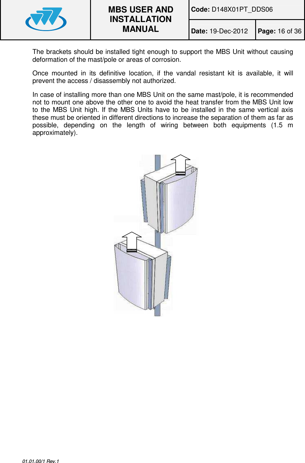 Code: D148X01PT_DDS06  MBS USER AND INSTALLATION MANUAL Date: 19-Dec-2012  Page: 16 of 36  01.01.00/1 Rev.1 The brackets should be installed tight enough to support the MBS Unit without causing deformation of the mast/pole or areas of corrosion. Once  mounted  in  its  definitive  location,  if  the  vandal  resistant  kit  is  available,  it  will prevent the access / disassembly not authorized. In case of installing more than one MBS Unit on the same mast/pole, it is recommended not to mount one above the other one to avoid the heat transfer from the MBS Unit low to  the  MBS  Unit  high.  If  the  MBS  Units  have  to  be  installed  in  the  same  vertical  axis these must be oriented in different directions to increase the separation of them as far as possible,  depending  on  the  length  of  wiring  between  both  equipments  (1.5  m approximately).  