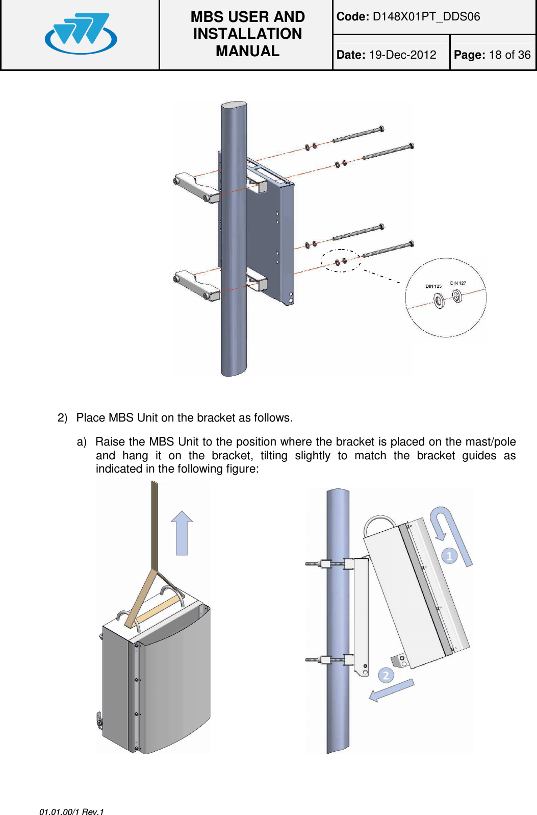 Code: D148X01PT_DDS06  MBS USER AND INSTALLATION MANUAL Date: 19-Dec-2012  Page: 18 of 36  01.01.00/1 Rev.1    2)  Place MBS Unit on the bracket as follows. a)  Raise the MBS Unit to the position where the bracket is placed on the mast/pole and  hang  it  on  the  bracket,  tilting  slightly  to  match  the  bracket  guides  as indicated in the following figure:                                    