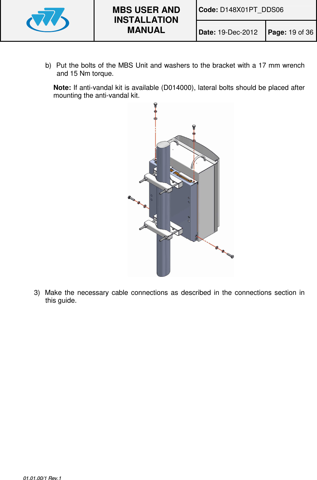 Code: D148X01PT_DDS06  MBS USER AND INSTALLATION MANUAL Date: 19-Dec-2012  Page: 19 of 36  01.01.00/1 Rev.1  b)  Put the bolts of the MBS Unit and washers to the bracket with a 17 mm wrench and 15 Nm torque.  Note: If anti-vandal kit is available (D014000), lateral bolts should be placed after mounting the anti-vandal kit.   3)  Make  the  necessary  cable  connections  as  described  in  the  connections  section  in this guide.  