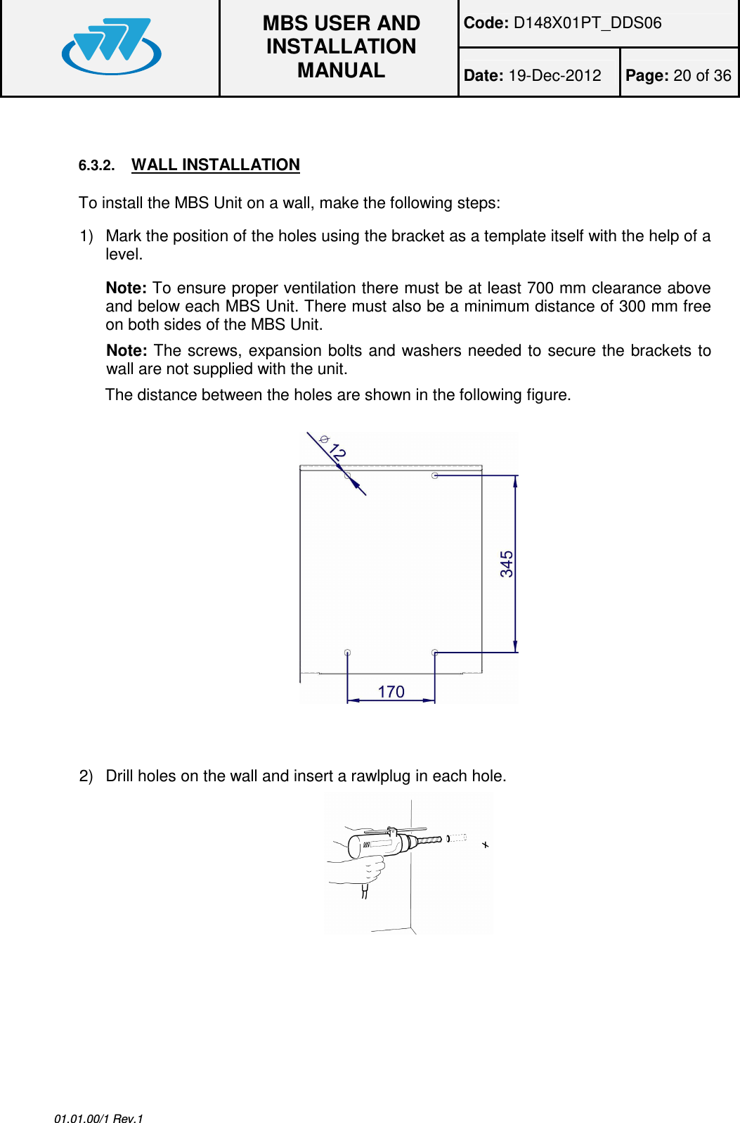 Code: D148X01PT_DDS06  MBS USER AND INSTALLATION MANUAL Date: 19-Dec-2012  Page: 20 of 36  01.01.00/1 Rev.1  6.3.2. WALL INSTALLATION To install the MBS Unit on a wall, make the following steps: 1)  Mark the position of the holes using the bracket as a template itself with the help of a level. Note: To ensure proper ventilation there must be at least 700 mm clearance above and below each MBS Unit. There must also be a minimum distance of 300 mm free on both sides of the MBS Unit. Note: The screws, expansion  bolts  and  washers needed to secure the brackets to wall are not supplied with the unit. The distance between the holes are shown in the following figure.      2)  Drill holes on the wall and insert a rawlplug in each hole.    