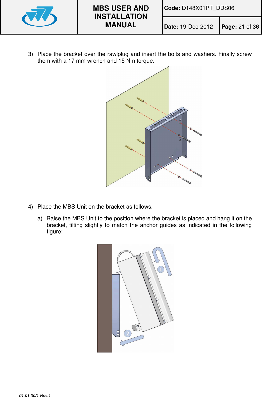 Code: D148X01PT_DDS06  MBS USER AND INSTALLATION MANUAL Date: 19-Dec-2012  Page: 21 of 36  01.01.00/1 Rev.1  3)  Place the bracket over the rawlplug and insert the bolts and washers. Finally screw them with a 17 mm wrench and 15 Nm torque.                         4)  Place the MBS Unit on the bracket as follows. a)  Raise the MBS Unit to the position where the bracket is placed and hang it on the bracket,  tilting  slightly  to  match  the  anchor  guides  as  indicated  in  the  following figure:    