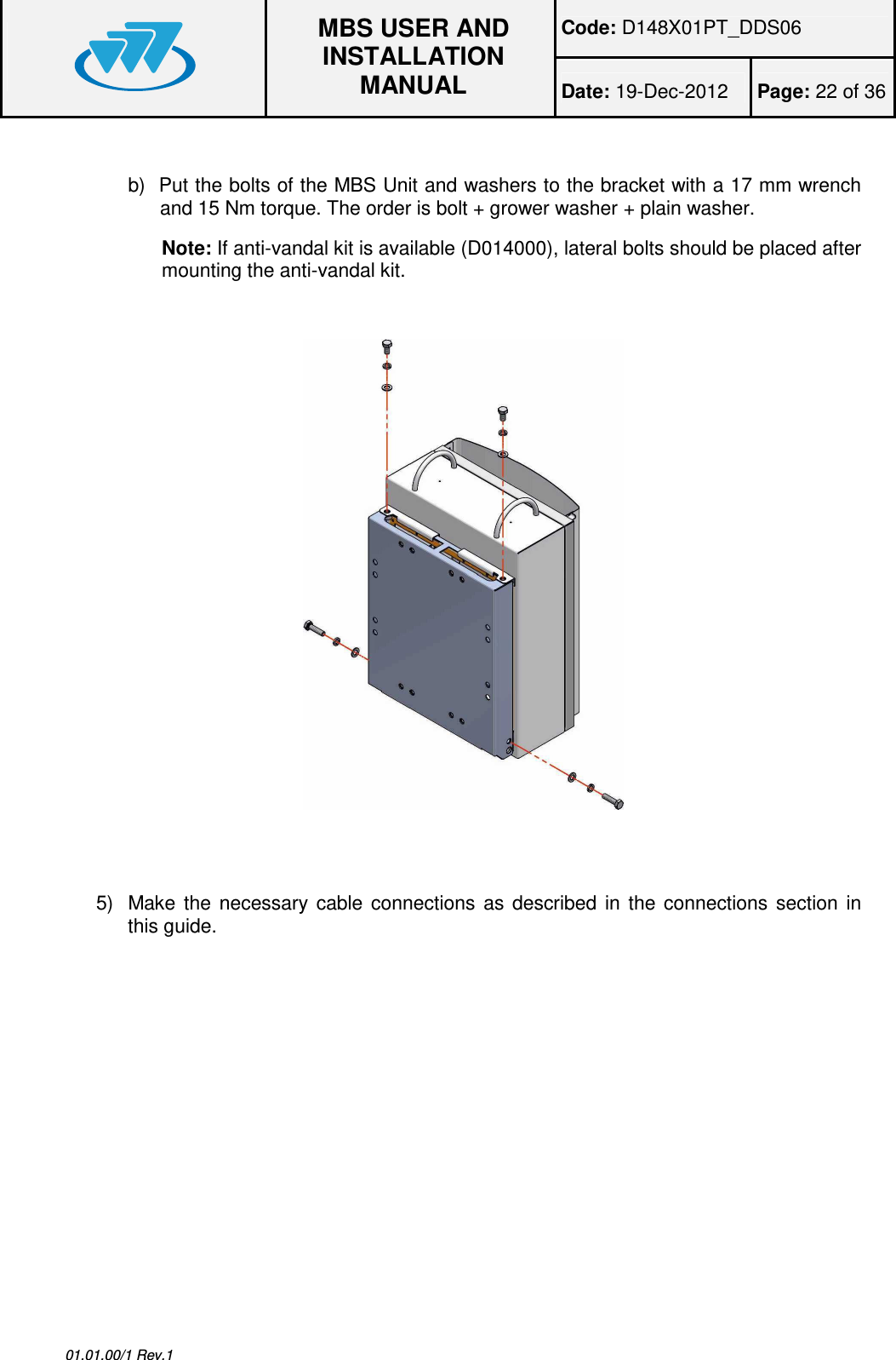 Code: D148X01PT_DDS06  MBS USER AND INSTALLATION MANUAL Date: 19-Dec-2012  Page: 22 of 36  01.01.00/1 Rev.1  b)  Put the bolts of the MBS Unit and washers to the bracket with a 17 mm wrench and 15 Nm torque. The order is bolt + grower washer + plain washer. Note: If anti-vandal kit is available (D014000), lateral bolts should be placed after mounting the anti-vandal kit.       5)  Make  the  necessary  cable  connections  as  described  in  the  connections  section  in this guide.  