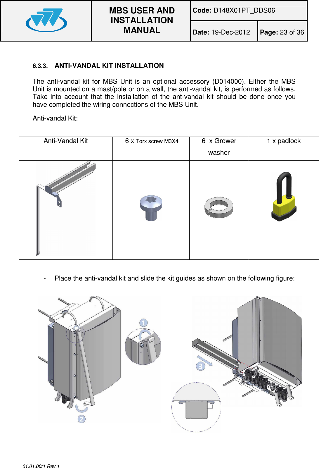 Code: D148X01PT_DDS06  MBS USER AND INSTALLATION MANUAL Date: 19-Dec-2012  Page: 23 of 36  01.01.00/1 Rev.1  6.3.3. ANTI-VANDAL KIT INSTALLATION The  anti-vandal  kit  for  MBS  Unit  is  an  optional  accessory  (D014000).  Either  the  MBS Unit is mounted on a mast/pole or on a wall, the anti-vandal kit, is performed as follows. Take  into  account  that  the  installation  of  the  ant-vandal  kit  should  be  done  once  you have completed the wiring connections of the MBS Unit. Anti-vandal Kit:  Anti-Vandal Kit   6 x Torx screw M3X4  6  x Grower washer 1 x padlock             -  Place the anti-vandal kit and slide the kit guides as shown on the following figure:   