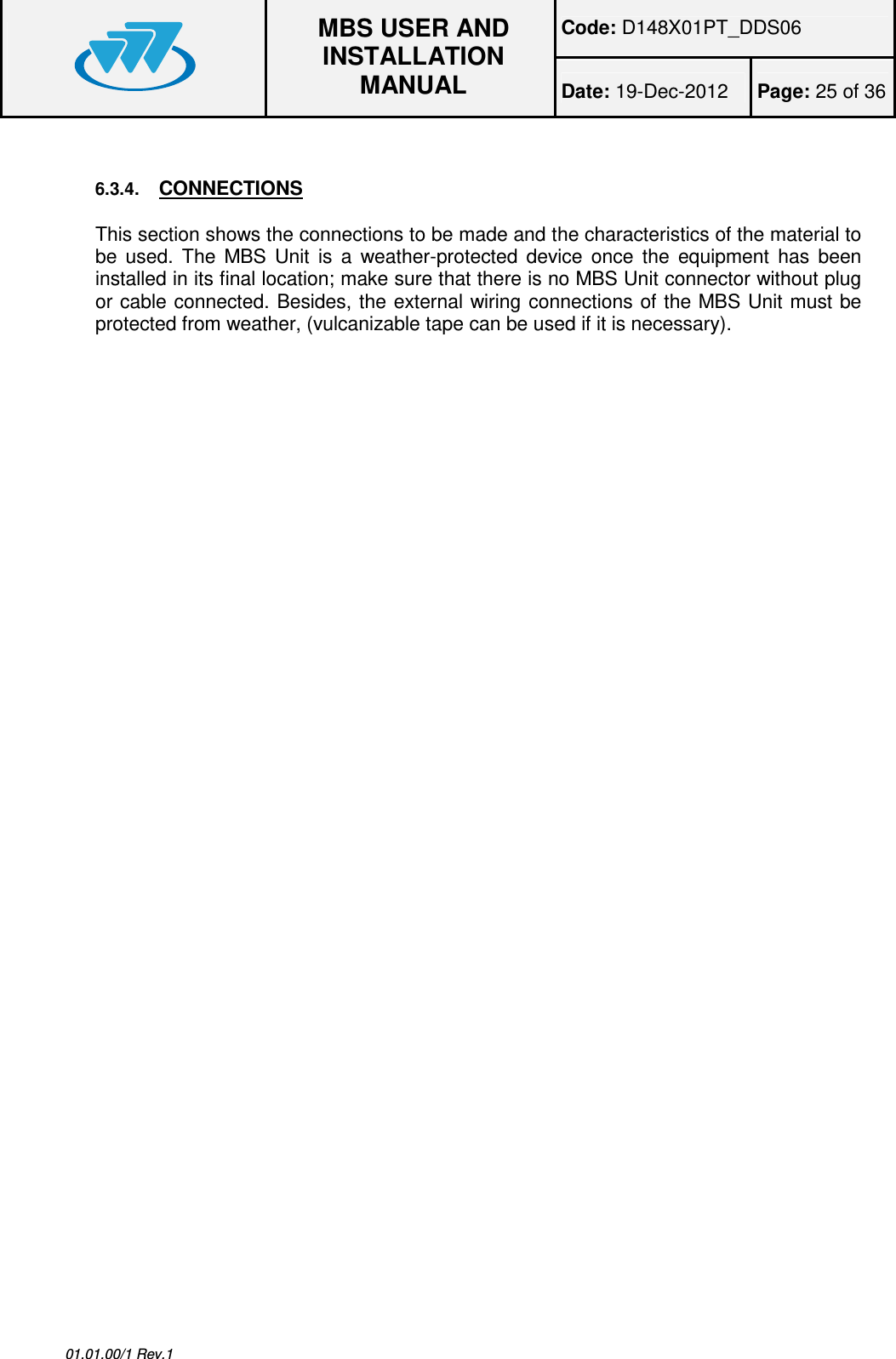 Code: D148X01PT_DDS06  MBS USER AND INSTALLATION MANUAL Date: 19-Dec-2012  Page: 25 of 36  01.01.00/1 Rev.1  6.3.4. CONNECTIONS This section shows the connections to be made and the characteristics of the material to be  used.  The  MBS  Unit  is  a  weather-protected  device  once  the  equipment  has  been installed in its final location; make sure that there is no MBS Unit connector without plug or cable connected. Besides, the external wiring connections of the MBS Unit must be protected from weather, (vulcanizable tape can be used if it is necessary). 