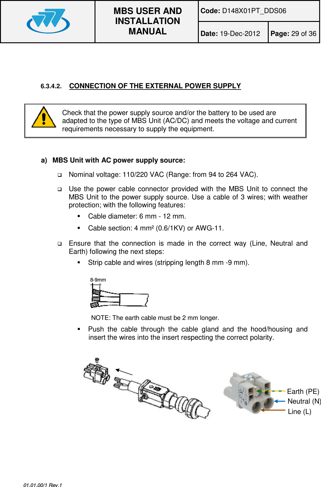 Code: D148X01PT_DDS06  MBS USER AND INSTALLATION MANUAL Date: 19-Dec-2012  Page: 29 of 36  01.01.00/1 Rev.1   6.3.4.2. CONNECTION OF THE EXTERNAL POWER SUPPLY   Check that the power supply source and/or the battery to be used are adapted to the type of MBS Unit (AC/DC) and meets the voltage and current requirements necessary to supply the equipment.   a)  MBS Unit with AC power supply source:  Nominal voltage: 110/220 VAC (Range: from 94 to 264 VAC).  Use  the  power  cable  connector  provided  with  the  MBS  Unit  to connect  the MBS Unit to the power supply source. Use a cable of 3 wires; with weather protection; with the following features:    Cable diameter: 6 mm - 12 mm.   Cable section: 4 mm² (0.6/1KV) or AWG-11.  Ensure  that  the  connection  is  made  in  the  correct  way  (Line,  Neutral  and Earth) following the next steps:   Strip cable and wires (stripping length 8 mm -9 mm). NOTE: The earth cable must be 2 mm longer.   Push  the  cable  through  the  cable  gland  and  the  hood/housing  and insert the wires into the insert respecting the correct polarity.  8-9mm Neutral (N) Line (L) Earth (PE) 