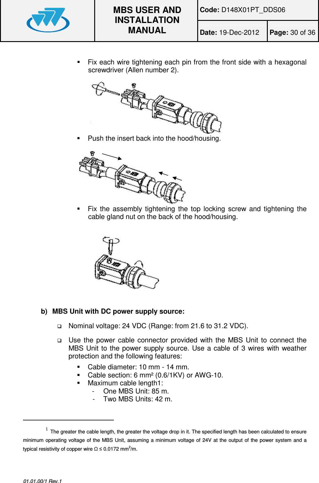 Code: D148X01PT_DDS06  MBS USER AND INSTALLATION MANUAL Date: 19-Dec-2012  Page: 30 of 36  01.01.00/1 Rev.1    Fix each wire tightening each pin from the front side with a hexagonal screwdriver (Allen number 2).   Push the insert back into the hood/housing.   Fix  the  assembly  tightening  the  top  locking  screw  and  tightening  the cable gland nut on the back of the hood/housing.  b)  MBS Unit with DC power supply source:  Nominal voltage: 24 VDC (Range: from 21.6 to 31.2 VDC).  Use  the  power  cable  connector  provided  with  the  MBS  Unit  to connect  the MBS Unit to the power supply  source.  Use a cable of 3 wires with weather protection and the following features:    Cable diameter: 10 mm - 14 mm.   Cable section: 6 mm² (0.6/1KV) or AWG-10.   Maximum cable length1: -  One MBS Unit: 85 m. -  Two MBS Units: 42 m.                                                 1 The greater the cable length, the greater the voltage drop in it. The specified length has been calculated to ensure minimum operating voltage of the MBS Unit,  assuming a minimum voltage of 24V at the  output  of the power system  and a typical resistivity of copper wire Ω ≤ 0.0172 mm2/m.  