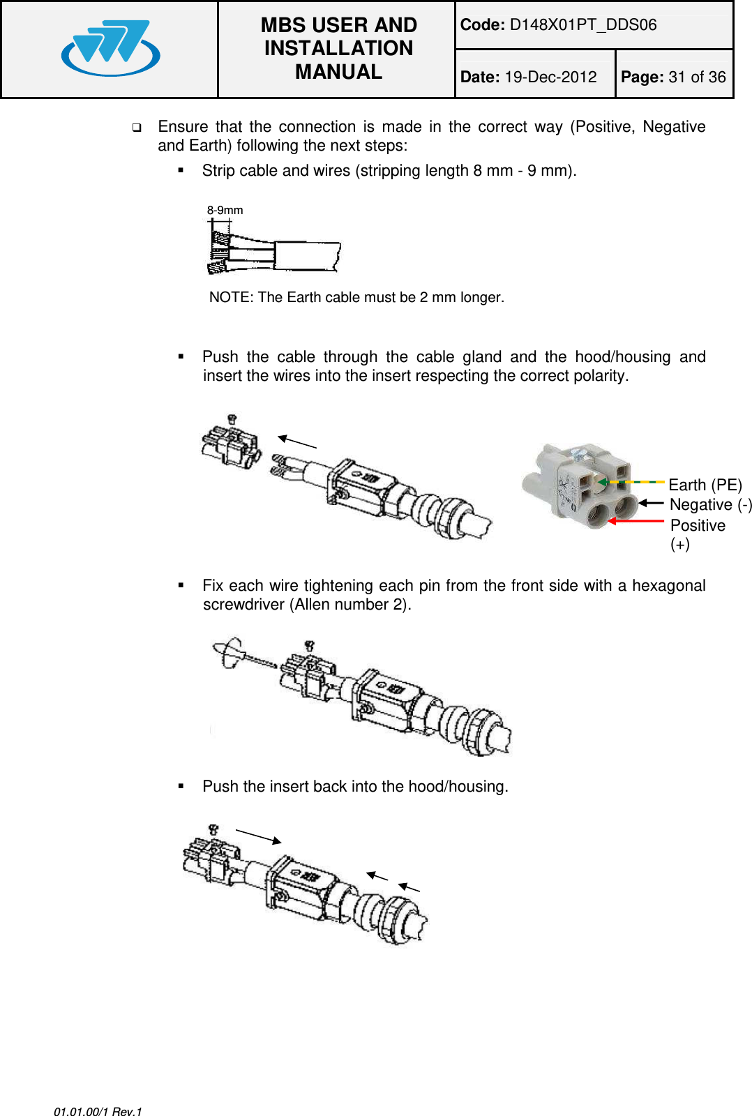 Code: D148X01PT_DDS06  MBS USER AND INSTALLATION MANUAL Date: 19-Dec-2012  Page: 31 of 36  01.01.00/1 Rev.1  Ensure  that  the  connection  is  made  in  the  correct  way  (Positive,  Negative and Earth) following the next steps:   Strip cable and wires (stripping length 8 mm - 9 mm). NOTE: The Earth cable must be 2 mm longer.    Push  the  cable  through  the  cable  gland  and  the  hood/housing  and insert the wires into the insert respecting the correct polarity.     Fix each wire tightening each pin from the front side with a hexagonal screwdriver (Allen number 2).    Push the insert back into the hood/housing.  8-9mm Negative (-) Positive (+) Earth (PE) 