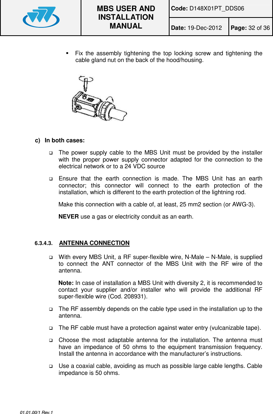 Code: D148X01PT_DDS06  MBS USER AND INSTALLATION MANUAL Date: 19-Dec-2012  Page: 32 of 36  01.01.00/1 Rev.1    Fix  the  assembly  tightening  the  top  locking  screw  and  tightening  the cable gland nut on the back of the hood/housing.  c)  In both cases:  The  power  supply  cable  to  the  MBS  Unit  must be  provided  by  the  installer with  the  proper  power  supply  connector  adapted  for  the  connection  to  the electrical network or to a 24 VDC source   Ensure  that  the  earth  connection  is  made.  The  MBS  Unit  has  an  earth connector;  this  connector  will  connect  to  the  earth  protection  of  the installation, which is different to the earth protection of the lightning rod. Make this connection with a cable of, at least, 25 mm2 section (or AWG-3). NEVER use a gas or electricity conduit as an earth.   6.3.4.3. ANTENNA CONNECTION  With every MBS Unit, a RF super-flexible wire, N-Male – N-Male, is supplied to  connect  the  ANT  connector  of  the  MBS  Unit  with  the  RF  wire  of  the antenna. Note: In case of installation a MBS Unit with diversity 2, it is recommended to contact  your  supplier  and/or  installer  who  will  provide  the  additional  RF super-flexible wire (Cod. 208931).  The RF assembly depends on the cable type used in the installation up to the antenna.   The RF cable must have a protection against water entry (vulcanizable tape).  Choose  the  most  adaptable  antenna  for  the  installation.  The  antenna  must have  an  impedance  of  50  ohms  to  the  equipment  transmission  frequency. Install the antenna in accordance with the manufacturer’s instructions.  Use a coaxial cable, avoiding as much as possible large cable lengths. Cable impedance is 50 ohms. 