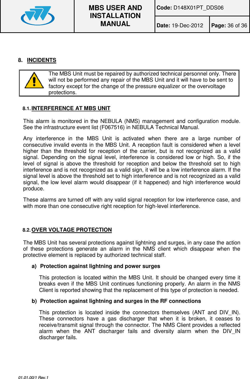 Code: D148X01PT_DDS06  MBS USER AND INSTALLATION MANUAL Date: 19-Dec-2012  Page: 36 of 36  01.01.00/1 Rev.1  8.  INCIDENTS  The MBS Unit must be repaired by authorized technical personnel only. There will not be performed any repair of the MBS Unit and it will have to be sent to factory except for the change of the pressure equalizer or the overvoltage protections.  8.1. INTERFERENCE AT MBS UNIT This  alarm  is monitored  in  the  NEBULA  (NMS)  management and  configuration module. See the infrastructure event list (F067516) in NEBULA Technical Manual. Any  interference  in  the  MBS  Unit  is  activated  when  there  are  a  large  number  of consecutive invalid events in the MBS Unit. A reception fault is considered when a level higher  than  the  threshold  for  reception  of  the  carrier,  but  is  not  recognized  as  a  valid signal.  Depending  on  the  signal  level,  interference  is  considered  low  or  high.  So,  if  the level  of  signal  is  above the  threshold for  reception  and  below  the  threshold  set  to  high interference and is not recognized as a valid sign, it will be a low interference alarm. If the signal level is above the threshold set to high interference and is not recognized as a valid signal, the low level alarm would disappear (if it happened) and high interference would produce. These alarms are turned off with any valid signal reception for low interference case, and with more than one consecutive right reception for high-level interference.  8.2. OVER VOLTAGE PROTECTION The MBS Unit has several protections against lightning and surges, in any case the action of  these  protections  generate  an  alarm  in  the  NMS  client  which  disappear  when  the protective element is replaced by authorized technical staff. a)  Protection against lightning and power surges This protection is located within the MBS Unit. It should be changed every time it breaks even if the MBS Unit continues functioning properly. An alarm in the NMS Client is reported showing that the replacement of this type of protection is needed. b)  Protection against lightning and surges in the RF connections This  protection  is  located  inside  the  connectors  themselves  (ANT  and  DIV_IN). These  connectors  have  a  gas  discharger  that  when  it  is  broken,  it  ceases  to receive/transmit signal through the connector. The NMS Client provides a reflected alarm  when  the  ANT  discharger  fails  and  diversity  alarm  when  the  DIV_IN discharger fails.  