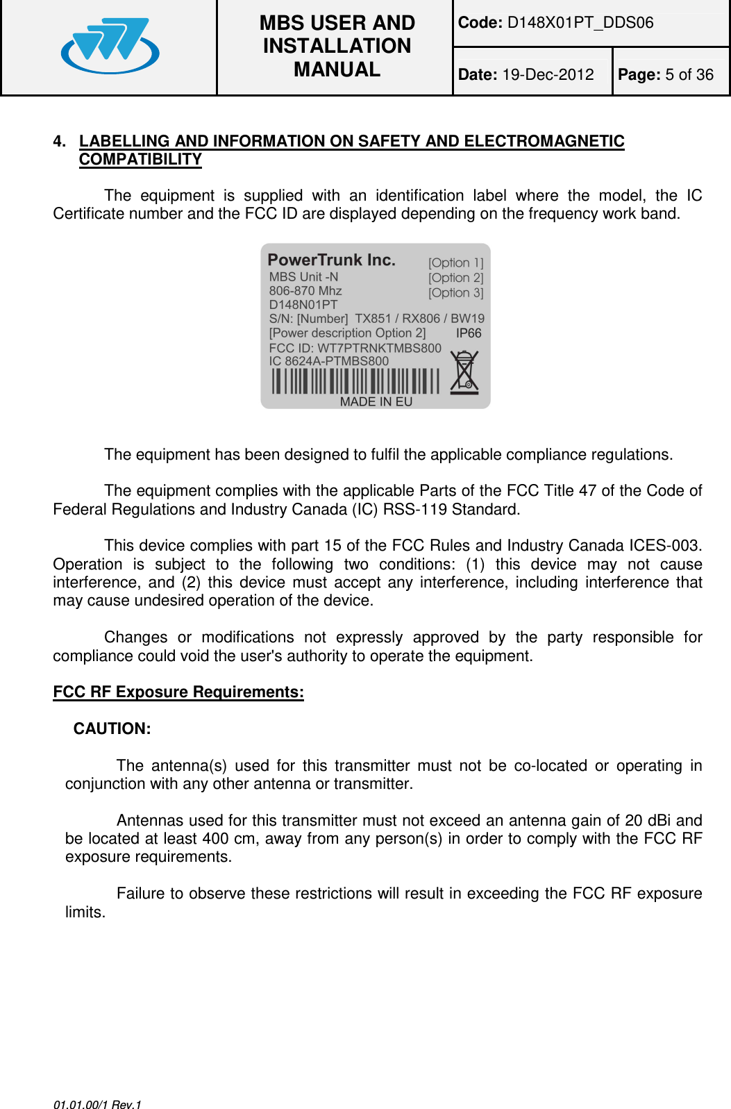 Code: D148X01PT_DDS06  MBS USER AND INSTALLATION MANUAL Date: 19-Dec-2012  Page: 5 of 36  01.01.00/1 Rev.1 4.  LABELLING AND INFORMATION ON SAFETY AND ELECTROMAGNETIC COMPATIBILITY The  equipment  is  supplied  with  an  identification  label  where  the  model,  the  IC Certificate number and the FCC ID are displayed depending on the frequency work band.   The equipment has been designed to fulfil the applicable compliance regulations.  The equipment complies with the applicable Parts of the FCC Title 47 of the Code of Federal Regulations and Industry Canada (IC) RSS-119 Standard.  This device complies with part 15 of the FCC Rules and Industry Canada ICES-003. Operation  is  subject  to  the  following  two  conditions:  (1)  this  device  may  not  cause interference,  and  (2)  this  device  must  accept  any  interference,  including  interference  that may cause undesired operation of the device.  Changes  or  modifications  not  expressly  approved  by  the  party  responsible  for compliance could void the user&apos;s authority to operate the equipment.  FCC RF Exposure Requirements:  CAUTION:  The  antenna(s)  used  for  this  transmitter  must  not  be  co-located  or  operating  in conjunction with any other antenna or transmitter.  Antennas used for this transmitter must not exceed an antenna gain of 20 dBi and be located at least 400 cm, away from any person(s) in order to comply with the FCC RF exposure requirements.  Failure to observe these restrictions will result in exceeding the FCC RF exposure limits.        