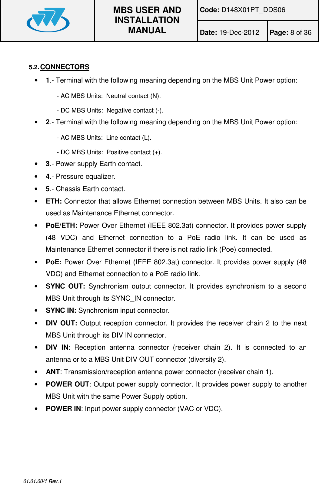 Code: D148X01PT_DDS06  MBS USER AND INSTALLATION MANUAL Date: 19-Dec-2012  Page: 8 of 36  01.01.00/1 Rev.1  5.2. CONNECTORS • 1.- Terminal with the following meaning depending on the MBS Unit Power option: - AC MBS Units:  Neutral contact (N). - DC MBS Units:  Negative contact (-). • 2.- Terminal with the following meaning depending on the MBS Unit Power option: - AC MBS Units:  Line contact (L). - DC MBS Units:  Positive contact (+). • 3.- Power supply Earth contact. • 4.- Pressure equalizer. • 5.- Chassis Earth contact. • ETH: Connector that allows Ethernet connection between MBS Units. It also can be used as Maintenance Ethernet connector. • PoE/ETH: Power Over Ethernet (IEEE 802.3at) connector. It provides power supply (48  VDC)  and  Ethernet  connection  to  a  PoE  radio  link.  It  can  be  used  as Maintenance Ethernet connector if there is not radio link (Poe) connected. • PoE: Power Over Ethernet (IEEE 802.3at) connector. It provides power supply (48 VDC) and Ethernet connection to a PoE radio link. • SYNC  OUT:  Synchronism  output  connector.  It  provides  synchronism  to  a  second MBS Unit through its SYNC_IN connector. • SYNC IN: Synchronism input connector. • DIV  OUT:  Output  reception  connector.  It  provides  the  receiver  chain  2  to  the  next MBS Unit through its DIV IN connector. • DIV  IN:  Reception  antenna  connector  (receiver  chain  2).  It  is  connected  to  an antenna or to a MBS Unit DIV OUT connector (diversity 2). • ANT: Transmission/reception antenna power connector (receiver chain 1). • POWER OUT: Output power supply connector. It provides power supply to another MBS Unit with the same Power Supply option. • POWER IN: Input power supply connector (VAC or VDC).  