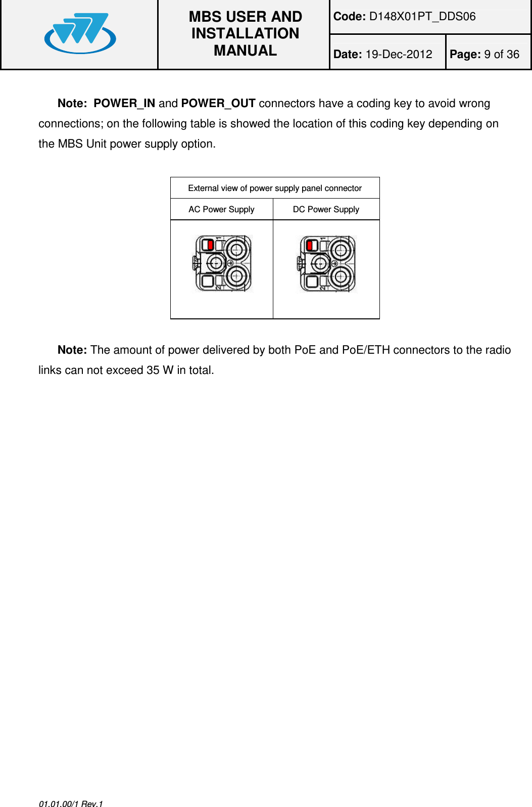 Code: D148X01PT_DDS06  MBS USER AND INSTALLATION MANUAL Date: 19-Dec-2012  Page: 9 of 36  01.01.00/1 Rev.1  Note:  POWER_IN and POWER_OUT connectors have a coding key to avoid wrong connections; on the following table is showed the location of this coding key depending on the MBS Unit power supply option.  External view of power supply panel connector AC Power Supply  DC Power Supply    Note: The amount of power delivered by both PoE and PoE/ETH connectors to the radio links can not exceed 35 W in total.  