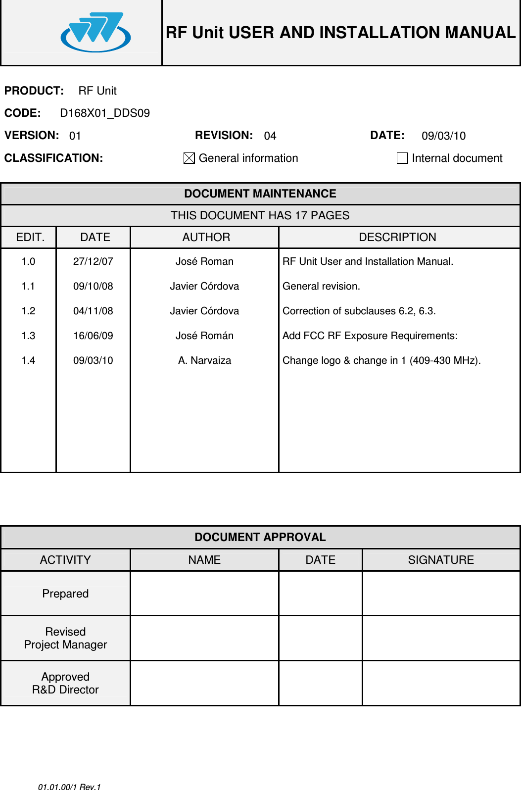  RF Unit USER AND INSTALLATION MANUAL  01.01.00/1 Rev.1 PRODUCT:  RF Unit CODE:  D168X01_DDS09 VERSION:  01  REVISION:  04  DATE:  09/03/10 CLASSIFICATION: General information   Internal document   DOCUMENT MAINTENANCE THIS DOCUMENT HAS 17 PAGES EDIT.  DATE  AUTHOR  DESCRIPTION 1.0  27/12/07  José Roman  RF Unit User and Installation Manual. 1.1  09/10/08  Javier Córdova  General revision. 1.2  04/11/08  Javier Córdova  Correction of subclauses 6.2, 6.3. 1.3  16/06/09  José Román  Add FCC RF Exposure Requirements:   1.4  09/03/10  A. Narvaiza  Change logo &amp; change in 1 (409-430 MHz).                                 DOCUMENT APPROVAL ACTIVITY  NAME  DATE  SIGNATURE Prepared      Revised Project Manager      Approved R&amp;D Director       