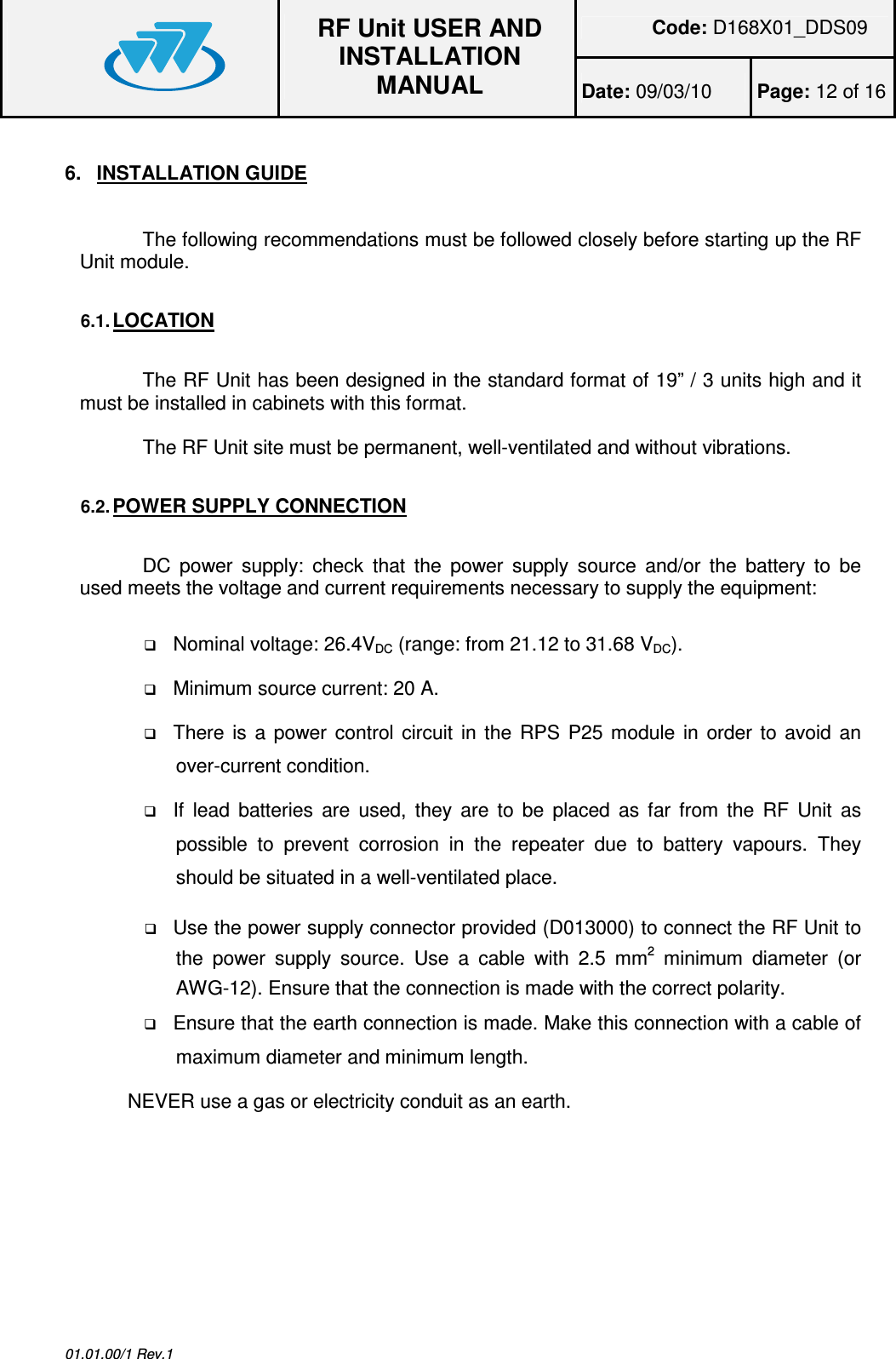 Code: D168X01_DDS09  RF Unit USER AND INSTALLATION MANUAL Date: 09/03/10  Page: 12 of 16  01.01.00/1 Rev.1 6.  INSTALLATION GUIDE  The following recommendations must be followed closely before starting up the RF Unit module.  6.1. LOCATION  The RF Unit has been designed in the standard format of 19” / 3 units high and it must be installed in cabinets with this format.  The RF Unit site must be permanent, well-ventilated and without vibrations.  6.2. POWER SUPPLY CONNECTION  DC  power  supply:  check  that  the  power  supply  source  and/or  the  battery  to  be used meets the voltage and current requirements necessary to supply the equipment:   Nominal voltage: 26.4VDC (range: from 21.12 to 31.68 VDC).  Minimum source current: 20 A.  There is a power control circuit in the  RPS P25 module in  order to avoid an over-current condition.  If  lead  batteries  are  used,  they  are to  be  placed  as  far  from the  RF  Unit  as possible  to  prevent  corrosion  in  the  repeater  due  to  battery  vapours.  They should be situated in a well-ventilated place.  Use the power supply connector provided (D013000) to connect the RF Unit to the  power  supply  source.  Use  a  cable  with  2.5  mm2  minimum  diameter  (or AWG-12). Ensure that the connection is made with the correct polarity.  Ensure that the earth connection is made. Make this connection with a cable of maximum diameter and minimum length. NEVER use a gas or electricity conduit as an earth.  