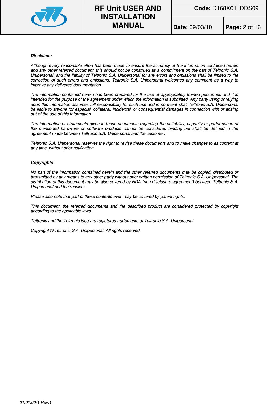 Code: D168X01_DDS09  RF Unit USER AND INSTALLATION MANUAL Date: 09/03/10  Page: 2 of 16  01.01.00/1 Rev.1   Disclaimer  Although every reasonable effort has been made to ensure the accuracy of the information contained herein and any other referred document, this should not be construed as a commitment on the part of Teltronic S.A. Unipersonal, and the liability of Teltronic S.A. Unipersonal for any errors and omissions shall be limited to the correction  of  such  errors  and  omissions.  Teltronic  S.A.  Unipersonal  welcomes  any  comment  as  a  way  to improve any delivered documentation.  The information contained herein has been prepared for the use of appropriately trained personnel, and it is intended for the purpose of the agreement under which the information is submitted. Any party using or relying upon this information assumes full responsibility for such use and in no event shall Teltronic S.A. Unipersonal be liable to anyone for especial, collateral, incidental, or consequential damages in connection with or arising out of the use of this information.  The information or statements given in these documents regarding the suitability, capacity or performance of the  mentioned  hardware  or  software  products  cannot  be  considered  binding  but  shall  be  defined  in  the agreement made between Teltronic S.A. Unipersonal and the customer.  Teltronic S.A. Unipersonal reserves the right to revise these documents and to make changes to its content at any time, without prior notification.   Copyrights  No part of the information contained herein and the other referred documents may be copied, distributed or transmitted by any means to any other party without prior written permission of Teltronic S.A. Unipersonal. The distribution of this document may be also covered by NDA (non-disclosure agreement) between Teltronic S.A. Unipersonal and the receiver.  Please also note that part of these contents even may be covered by patent rights.  This  document,  the  referred  documents  and  the  described  product  are  considered  protected  by  copyright according to the applicable laws.  Teltronic and the Teltronic logo are registered trademarks of Teltronic S.A. Unipersonal.  Copyright © Teltronic S.A. Unipersonal. All rights reserved.  