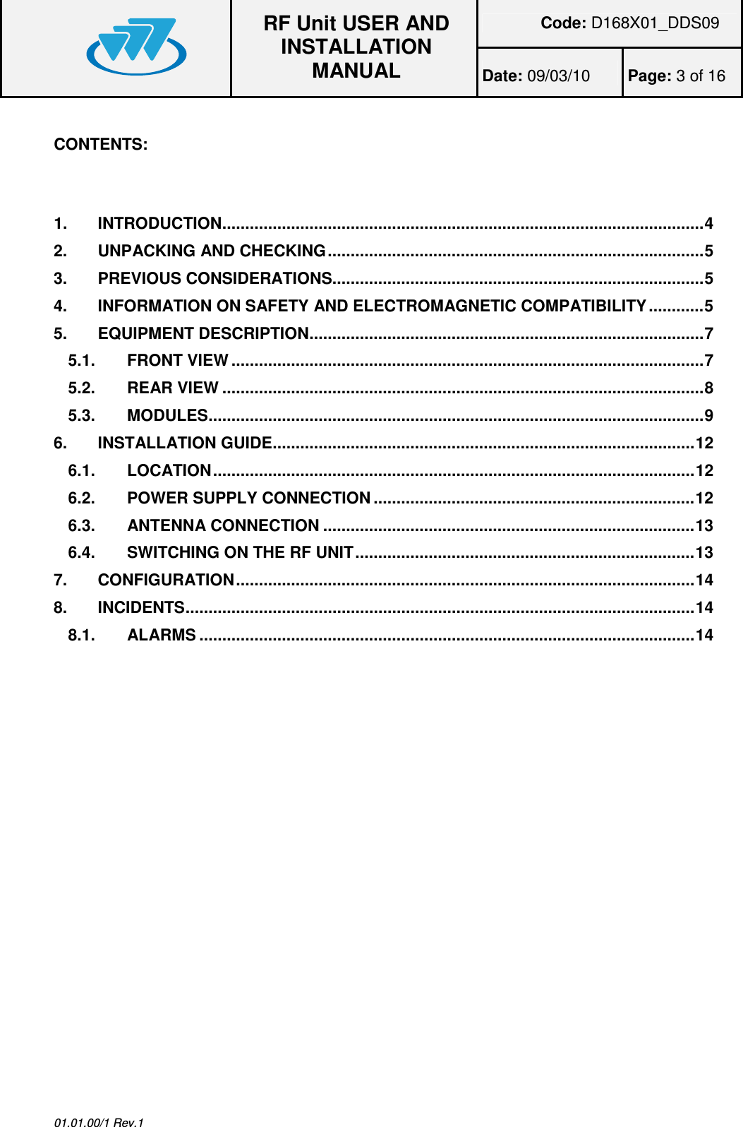 Code: D168X01_DDS09  RF Unit USER AND INSTALLATION MANUAL Date: 09/03/10  Page: 3 of 16  01.01.00/1 Rev.1  CONTENTS:    1.INTRODUCTION.........................................................................................................42.UNPACKING AND CHECKING..................................................................................53.PREVIOUS CONSIDERATIONS.................................................................................54.INFORMATION ON SAFETY AND ELECTROMAGNETIC COMPATIBILITY............55.EQUIPMENT DESCRIPTION......................................................................................75.1.FRONT VIEW .......................................................................................................75.2.REAR VIEW .........................................................................................................85.3.MODULES............................................................................................................96.INSTALLATION GUIDE............................................................................................126.1.LOCATION.........................................................................................................126.2.POWER SUPPLY CONNECTION......................................................................126.3.ANTENNA CONNECTION .................................................................................136.4.SWITCHING ON THE RF UNIT..........................................................................137.CONFIGURATION....................................................................................................148.INCIDENTS...............................................................................................................148.1.ALARMS ............................................................................................................14