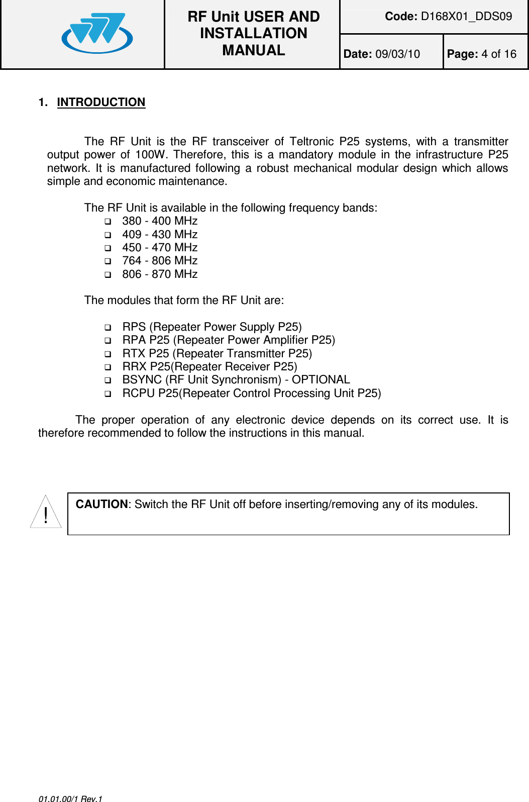 Code: D168X01_DDS09  RF Unit USER AND INSTALLATION MANUAL Date: 09/03/10  Page: 4 of 16  01.01.00/1 Rev.1 1.  INTRODUCTION  The  RF  Unit  is  the  RF  transceiver  of  Teltronic  P25  systems,  with  a  transmitter output power of  100W. Therefore, this is a mandatory module in the infrastructure P25 network. It is manufactured following  a  robust mechanical modular design which allows simple and economic maintenance.  The RF Unit is available in the following frequency bands:  380 - 400 MHz  409 - 430 MHz  450 - 470 MHz  764 - 806 MHz  806 - 870 MHz  The modules that form the RF Unit are:    RPS (Repeater Power Supply P25)  RPA P25 (Repeater Power Amplifier P25)  RTX P25 (Repeater Transmitter P25)  RRX P25(Repeater Receiver P25)  BSYNC (RF Unit Synchronism) - OPTIONAL  RCPU P25(Repeater Control Processing Unit P25)  The  proper  operation  of  any  electronic  device  depends  on  its  correct  use.  It  is therefore recommended to follow the instructions in this manual.  !CAUTION: Switch the RF Unit off before inserting/removing any of its modules. 