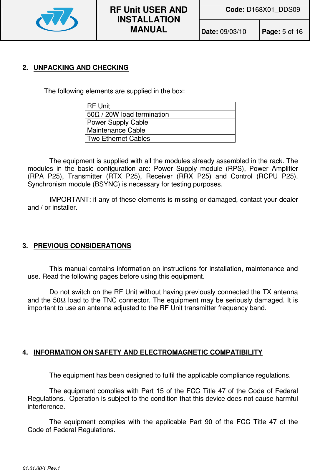 Code: D168X01_DDS09  RF Unit USER AND INSTALLATION MANUAL Date: 09/03/10  Page: 5 of 16  01.01.00/1 Rev.1  2.  UNPACKING AND CHECKING The following elements are supplied in the box:  RF Unit  50 / 20W load termination Power Supply Cable Maintenance Cable Two Ethernet Cables  The equipment is supplied with all the modules already assembled in the rack. The modules  in  the  basic  configuration  are:  Power  Supply  module  (RPS),  Power  Amplifier (RPA  P25),  Transmitter  (RTX  P25),  Receiver  (RRX  P25)  and  Control  (RCPU  P25). Synchronism module (BSYNC) is necessary for testing purposes.   IMPORTANT: if any of these elements is missing or damaged, contact your dealer and / or installer.    3.  PREVIOUS CONSIDERATIONS  This manual contains information on instructions for installation, maintenance and use. Read the following pages before using this equipment.  Do not switch on the RF Unit without having previously connected the TX antenna and the 50Ω load to the TNC connector. The equipment may be seriously damaged. It is important to use an antenna adjusted to the RF Unit transmitter frequency band.   4.  INFORMATION ON SAFETY AND ELECTROMAGNETIC COMPATIBILITY  The equipment has been designed to fulfil the applicable compliance regulations.  The equipment complies with Part 15 of the FCC Title 47 of the Code of Federal Regulations.  Operation is subject to the condition that this device does not cause harmful interference.  The  equipment  complies  with  the  applicable  Part  90  of  the  FCC  Title  47  of  the Code of Federal Regulations.   