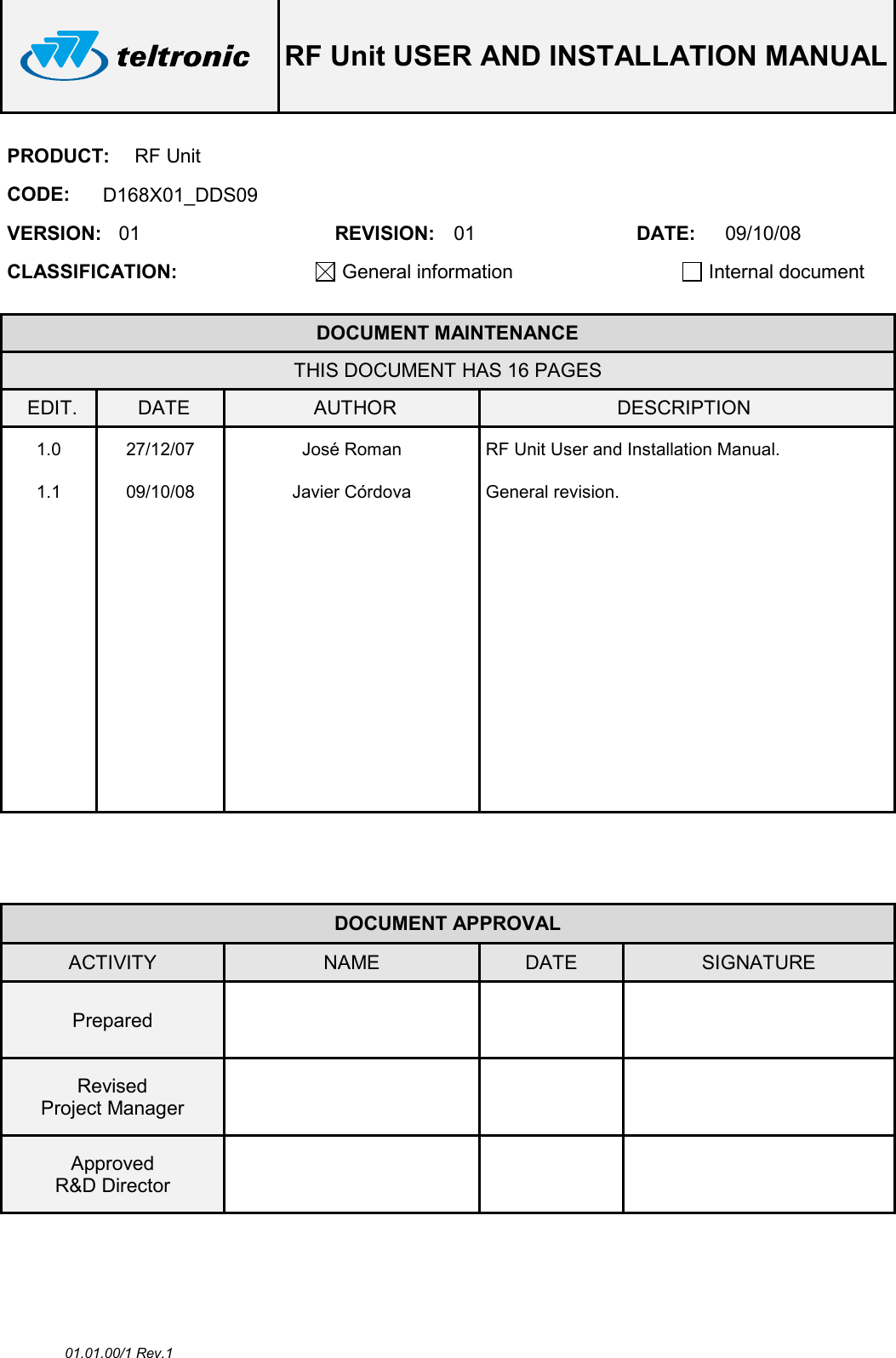  RF Unit USER AND INSTALLATION MANUAL  01.01.00/1 Rev.1 PRODUCT:  RF Unit CODE:  D168X01_DDS09 VERSION:  01  REVISION:  01  DATE:  09/10/08 CLASSIFICATION: General information   Internal document   DOCUMENT MAINTENANCE THIS DOCUMENT HAS 16 PAGES EDIT.  DATE  AUTHOR  DESCRIPTION 1.0  27/12/07  José Roman  RF Unit User and Installation Manual. 1.1  09/10/08  Javier Córdova  General revision.                                                      DOCUMENT APPROVAL ACTIVITY  NAME  DATE  SIGNATURE Prepared      Revised Project Manager      Approved R&amp;D Director       