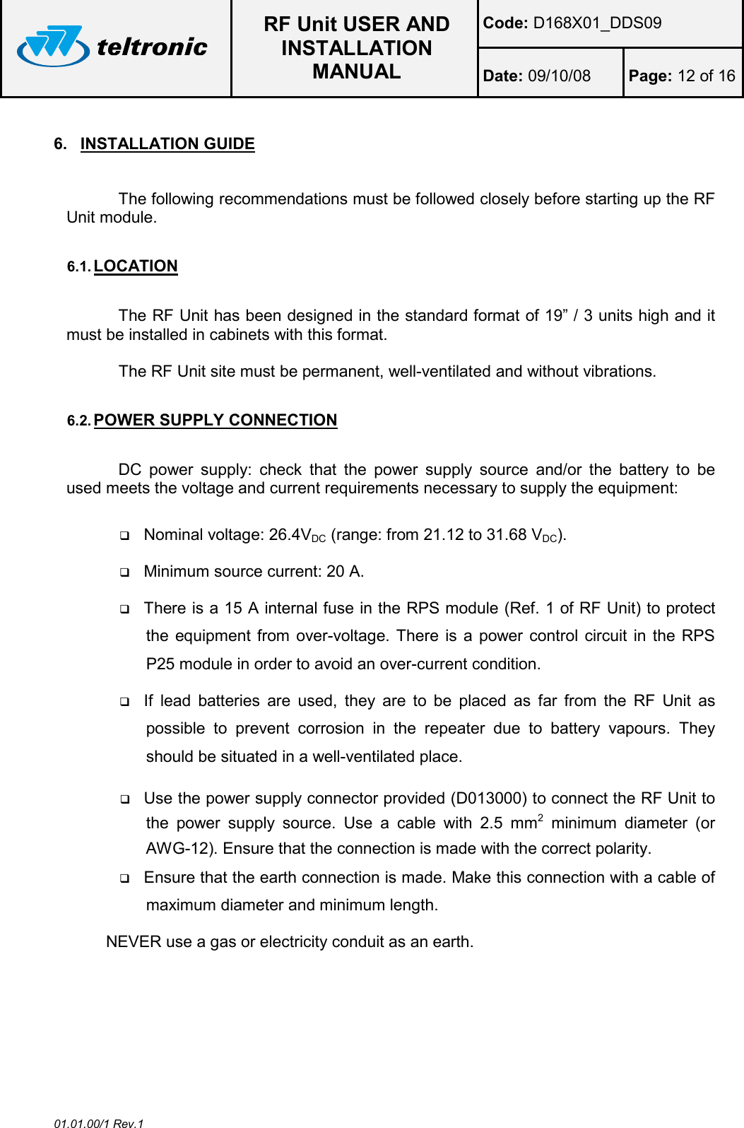  RF Unit USER AND INSTALLATION MANUAL Code: D168X01_DDS09 Date: 09/10/08  Page: 12 of 16  01.01.00/1 Rev.1 6.  INSTALLATION GUIDE  The following recommendations must be followed closely before starting up the RF Unit module.  6.1. LOCATION  The RF Unit has been designed in the standard format of 19” / 3 units high and it must be installed in cabinets with this format.  The RF Unit site must be permanent, well-ventilated and without vibrations.  6.2. POWER SUPPLY CONNECTION  DC  power  supply:  check  that  the  power  supply  source  and/or  the  battery  to  be used meets the voltage and current requirements necessary to supply the equipment:   Nominal voltage: 26.4VDC (range: from 21.12 to 31.68 VDC).  Minimum source current: 20 A.  There is a 15 A internal fuse in the RPS module (Ref. 1 of RF Unit) to protect the equipment from over-voltage. There is a power control circuit  in the RPS P25 module in order to avoid an over-current condition.  If  lead  batteries  are  used,  they  are  to  be  placed  as  far  from  the  RF  Unit  as possible  to  prevent  corrosion  in  the  repeater  due  to  battery  vapours.  They should be situated in a well-ventilated place.  Use the power supply connector provided (D013000) to connect the RF Unit to the  power  supply  source.  Use  a  cable  with  2.5  mm2  minimum  diameter  (or AWG-12). Ensure that the connection is made with the correct polarity.  Ensure that the earth connection is made. Make this connection with a cable of maximum diameter and minimum length. NEVER use a gas or electricity conduit as an earth.  