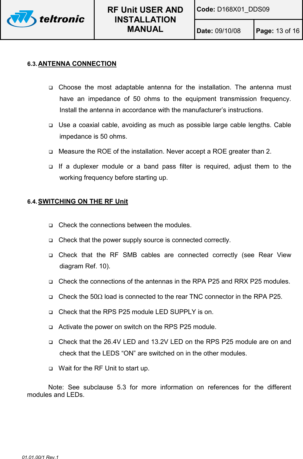  RF Unit USER AND INSTALLATION MANUAL Code: D168X01_DDS09 Date: 09/10/08  Page: 13 of 16  01.01.00/1 Rev.1  6.3. ANTENNA CONNECTION   Choose  the  most  adaptable  antenna  for  the  installation.  The  antenna  must have  an  impedance  of  50  ohms  to  the  equipment  transmission  frequency. Install the antenna in accordance with the manufacturer’s instructions.  Use a coaxial cable, avoiding as much as possible large cable lengths. Cable impedance is 50 ohms.  Measure the ROE of the installation. Never accept a ROE greater than 2.  If  a  duplexer  module  or  a  band  pass  filter  is  required,  adjust  them  to  the working frequency before starting up.  6.4. SWITCHING ON THE RF Unit   Check the connections between the modules.  Check that the power supply source is connected correctly.  Check  that  the  RF  SMB  cables  are  connected  correctly  (see  Rear  View diagram Ref. 10).  Check the connections of the antennas in the RPA P25 and RRX P25 modules.  Check the 50Ω load is connected to the rear TNC connector in the RPA P25.  Check that the RPS P25 module LED SUPPLY is on.  Activate the power on switch on the RPS P25 module.  Check that the 26.4V LED and 13.2V LED on the RPS P25 module are on and check that the LEDS “ON” are switched on in the other modules.  Wait for the RF Unit to start up.  Note:  See  subclause  5.3  for  more  information  on  references  for  the  different modules and LEDs. 